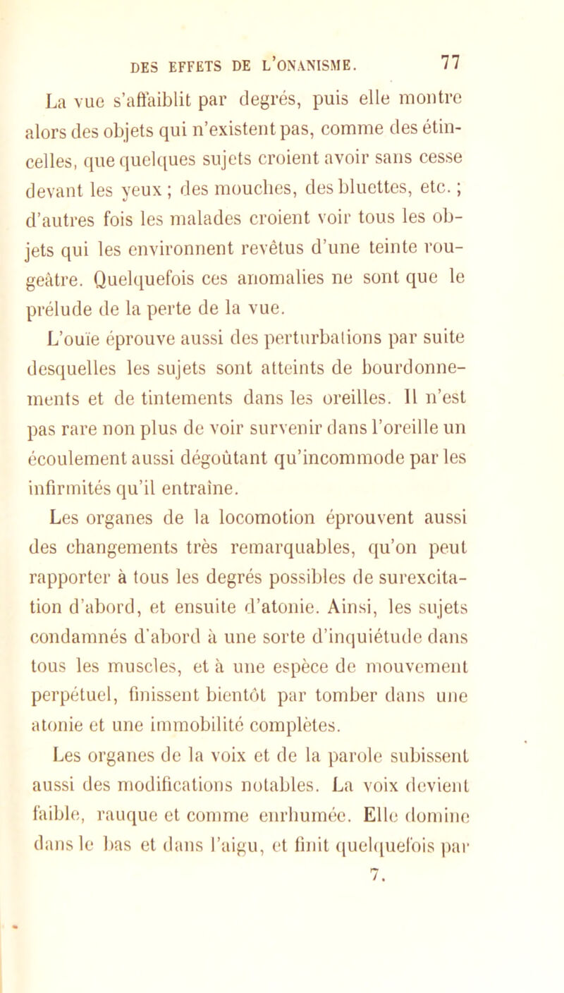 La vue s’affaiblit par degrés, puis elle montre alors des objets qui n’existent pas, comme des étin- celles, que quelques sujets croient avoir sans cesse devant les yeux ; des mouches, desbluettes, etc. ; d’autres fois les malades croient voir tous les ob- jets qui les environnent revêtus d’une teinte rou- geâtre. Quelquefois ces anomalies ne sont que le prélude de la perte de la vue. L’ouïe éprouve aussi des perturbations par suite desquelles les sujets sont atteints de bourdonne- ments et de tintements dans les oreilles. Il n’est pas rare non plus de voir survenir dans l’oreille un écoulement aussi dégoûtant qu’incommode parles infirmités qu’il entraîne. Les organes de la locomotion éprouvent aussi des changements très remarquables, qu’on peut rapporter à tous les degrés possibles de surexcita- tion d’abord, et ensuite d’atonie. Ainsi, les sujets condamnés d'abord à une sorte d’inquiétude dans tous les muscles, et à une espèce de mouvement perpétuel, finissent bientôt par tomber dans une atonie et une immobilité complètes. Les organes de la voix et de la parole subissent aussi des modifications notables. La voix devient faible, rauque et comme enrhumée. Elle domine dans le bas et dans l’aigu, et finit quelquefois par