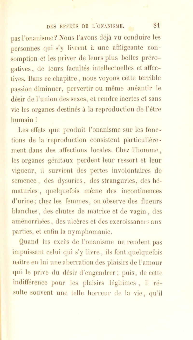 pas l’onanisme? Nous l’avons déjà vu conduire les personnes qui s’y livrent à une affligeante con- somption et les priver de leurs plus belles préro- gatives , de leurs facultés intellectuelles et affec- tives. Dans ce chapitre, nous voyons cette terrible passion diminuer, pervertir ou même anéantir le désir de l’union des sexes, et rendre inertes et sans vie les organes destinés à la reproduction de l’être humain ! Les effets que produit l’onanisme sur les fonc- tions de la reproduction consistent particulière- ment dans des affections locales. Chez l’homme, les organes génitaux perdent leur ressort et leur vigueur, il survient des pertes involontaires de semence, des dysuries , des stranguries, des hé- maturies , quelquefois même des incontinences d’urine; chez les femmes, on observe des flueurs blanches, des chutes de matrice et de vagin , des aménorrhées, des ulcères et des excroissances aux parties, et enfin la nymphomanie. Quand les excès de l’onanisme ne rendent pas impuissant celui qui s’y livre, ils font quelquefois naître en lui une aberration des plaisirs de l’amour qui le prive du désir d’engendrer; puis, de cette indifférence pour les plaisirs légitimes , il ré- sulte souvent une telle horreur de la vie, qu’il