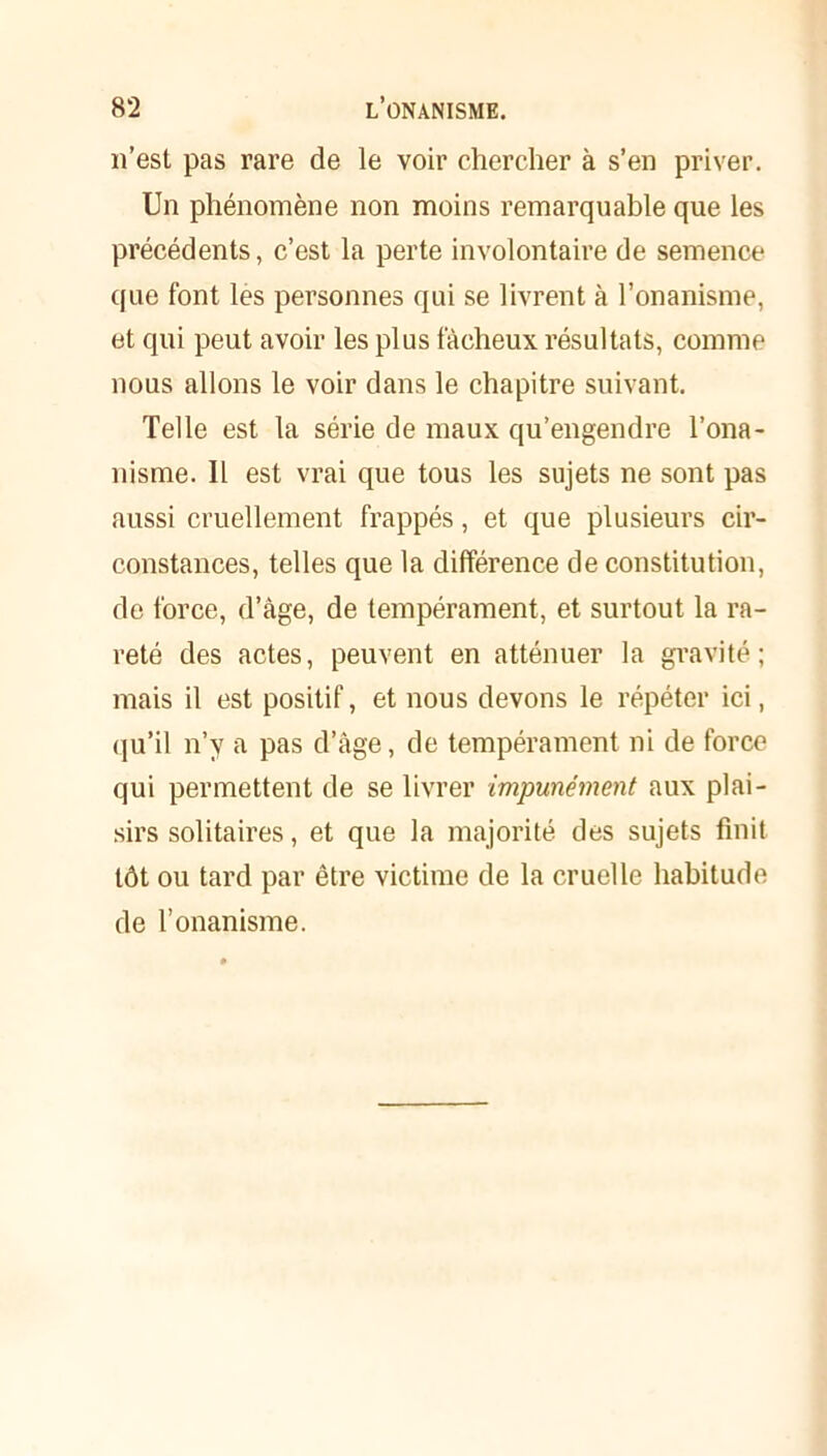 n’est pas rare de le voir chercher à s’en priver. Un phénomène non moins remarquable que les précédents, c’est la perte involontaire de semence que font les personnes qui se livrent à l’onanisme, et qui peut avoir les plus fâcheux résultats, comme nous allons le voir dans le chapitre suivant. Telle est la série de maux qu’engendre l’ona- nisme. Il est vrai que tous les sujets ne sont pas aussi cruellement frappés, et que plusieurs cir- constances, telles que la différence de constitution, de force, d’âge, de tempérament, et surtout la ra- reté des actes, peuvent en atténuer la gravité; mais il est positif, et nous devons le répéter ici, qu’il n’y a pas d’âge, de tempérament ni de force qui permettent de se livrer impunément aux plai- sirs solitaires, et que la majorité des sujets finit tôt ou tard par être victime de la cruelle habitude de l’onanisme.