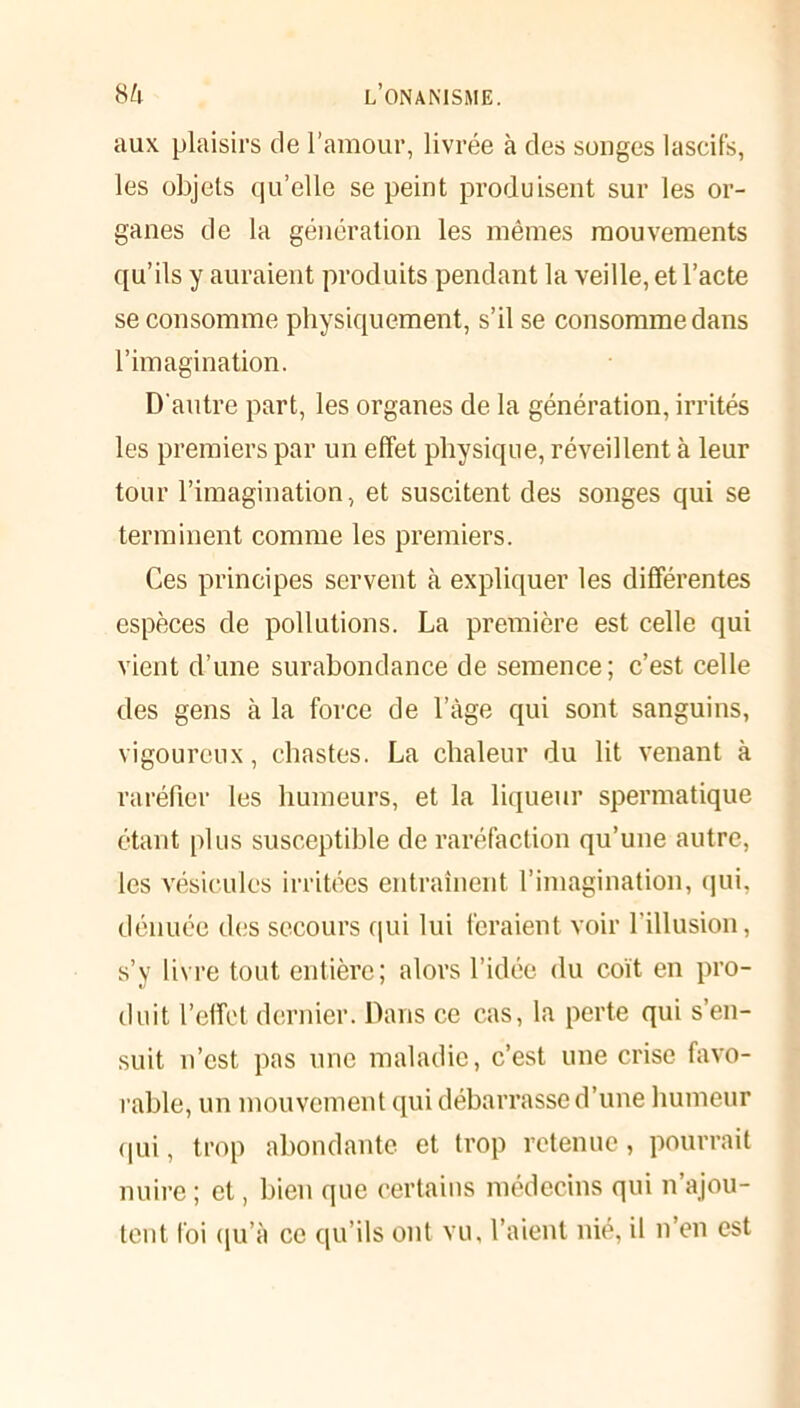 aux plaisirs de l’amour, livrée à des songes lascifs, les objets qu’elle se peint produisent sur les or- ganes de la génération les mêmes mouvements qu’ils y auraient produits pendant la veille, et l’acte se consomme physiquement, s’il se consomme dans l’imagination. D'autre part, les organes de la génération, irrités les premiers par un effet physique, réveillent à leur tour l’imagination, et suscitent des songes qui se terminent comme les premiers. Ces principes servent à expliquer les différentes espèces de pollutions. La première est celle qui vient d’une surabondance de semence; c’est celle des gens à la force de l’âge qui sont sanguins, vigoureux, chastes. La chaleur du lit venant à raréfier les humeurs, et la liqueur spermatique étant plus susceptible de raréfaction qu’une autre, les vésicules irritées entraînent l’imagination, qui, dénuée des secours qui lui feraient voir l’illusion, s’v livre tout entière; alors l’idée du coït en pro- duit l’effet dernier. Dans ce cas, la perte qui s’en- suit n’est pas une maladie, c’est une crise favo- rable, un mouvement qui débarrasse d’une humeur qui, trop abondante et trop retenue, pourrait nuire ; et, bien que certains médecins qui n’ajou- tent foi qu’à ce qu’ils ont vu, l’aient nié, il n’en est