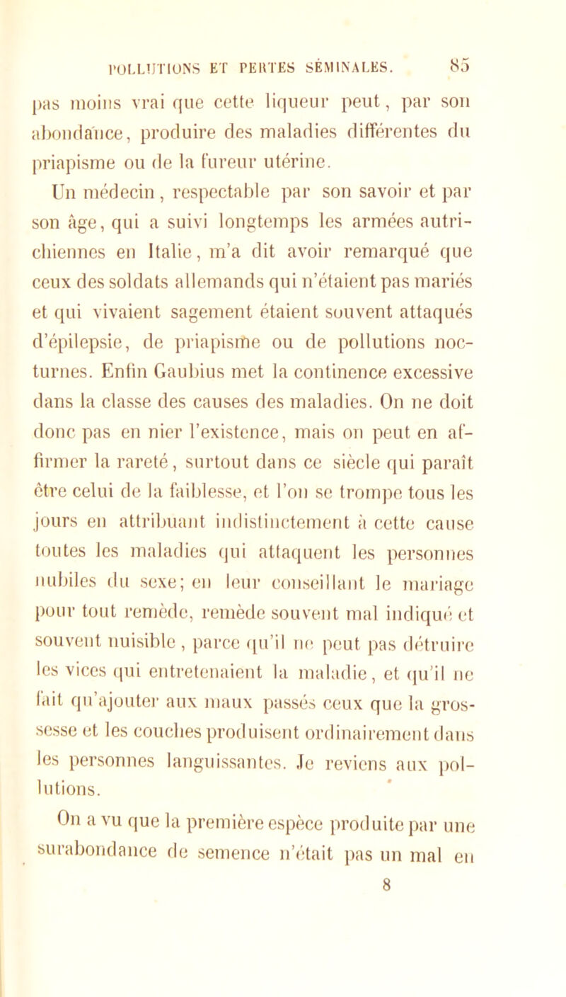 pas moins vrai que cette liqueur peut, par son abondance, produire des maladies différentes du priapisme ou de la fureur utérine. Un médecin, respectable par son savoir et par son âge, qui a suivi longtemps les armées autri- chiennes en Italie, m’a dit avoir remarqué que ceux des soldats allemands qui n’étaient pas mariés et qui vivaient sagement étaient souvent attaqués d’épilepsie, de priapisme ou de pollutions noc- turnes. Enfin Gaubius met la continence excessive dans la classe des causes des maladies. On ne doit donc pas en nier l’existence, mais on peut en af- firmer la rareté, surtout dans ce siècle qui paraît être celui de la faiblesse, et l’on se trompe tous les jours en attribuant indistinctement à cette cause toutes les maladies qui attaquent les personnes nubiles du sexe; en leur conseillant le mariage pour tout remède, remède souvent mal indiqué et souvent nuisible , parce qu’il ne peut pas détruire les vices qui entretenaient la maladie, et qu’il ne lait qu’ajouter aux maux passés ceux que la gros- sesse et les couches produisent ordinairement dans les personnes languissantes. Je reviens aux pol- lutions. On a vu que la première espèce produite par une surabondance de semence n’était pas un mal en 8