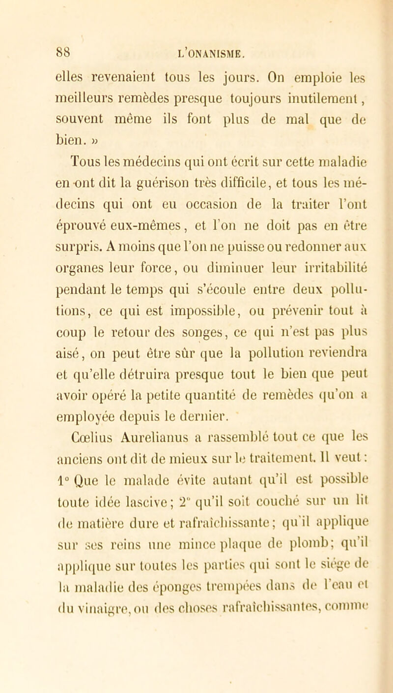 elles revenaient tous les jours. On emploie les meilleurs remèdes presque toujours inutilement, souvent même ils font plus de mal que de bien. » Tous les médecins qui ont écrit sur cette maladie en-ont dit la guérison très difficile, et tous les mé- decins qui ont eu occasion de la traiter l’ont éprouvé eux-mêmes, et l’on ne doit pas en être surpris. A moins que l’on ne puisse ou redonner aux organes leur force, ou diminuer leur irritabilité pendant le temps qui s’écoule entre deux pollu- tions, ce qui est impossible, ou prévenir tout à coup le retour des songes, ce qui n’est pas plus aisé, on peut être sûr que la pollution reviendra et qu’elle détruira presque tout le bien que peut avoir opéré la petite quantité de remèdes qu’on a employée depuis le dernier. Cœlius Aurelianus a rassemblé tout ce que les anciens ont dit de mieux sur le traitement. 11 veut : 1° Que le malade évite autant qu’il est possible toute idée lascive; 2“ qu’il soit couché sur un lit de matière dure et rafraîchissante ; qu'il applique sur ses reins une mince plaque de plomb; qu’il applique sur toutes les parties qui sont le sioge de la maladie des éponges trempées dans de 1 eau ci du vinaigre, ou des choses rafraîchissantes, comme