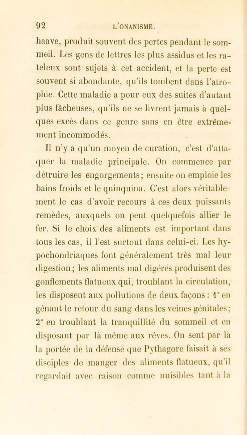 liaave, produit souvent des pertes pendant le som- meil. Les gens de lettres les plus assidus et les ra- teleux sont sujets à cet accident, et la perte est souvent si abondante, qu’ils tombent dans l’atro- phie. Cette maladie a pour eux des suites d’autant plus fâcheuses, qu’ils ne se livrent jamais à quel- ques excès dans ce genre sans en être extrême- ment incommodés. Il n’y a qu’un moyen de curation, c’est d’atta- quer la maladie principale. On commence par détruire les engorgements ; ensuite on emploie les bains froids et le quinquina. C’est alors véritable- ment le cas d’avoir recours à ces deux puissants remèdes, auxquels on peut quelquefois allier le fer. Si le choix des aliments est important dans tous les cas, il l’est surtout dans celui-ci. Les hy- pochondriaques font généralement très mal leur digestion; les aliments mal digérés produisent des gonflements flalueux qui, troublant la circulation, les disposent aux pollutions de deux façons : 1° en gênant le retour du sang dans les veines génitales; 2° en troublant la tranquillité du sommeil et en disposant par là même aux rêves. On sent par là la portée de la défense que Pythagore faisait à ses disciples de manger des aliments (latueux, qu’il regardait avec raison comme nuisibles tant à la