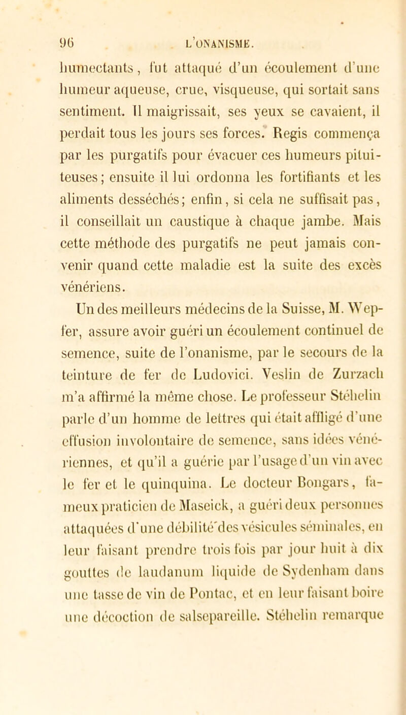 humectants, lut attaqué d’un écoulement d’une humeur aqueuse, crue, visqueuse, qui sortait sans sentiment. Il maigrissait, ses yeux se cavaient, il perdait tous les jours ses forces. Regis commença par les purgatifs pour évacuer ces humeurs pitui- teuses; ensuite il lui ordonna les fortifiants et les aliments desséchés; enfin, si cela ne suffisait pas, il conseillait un caustique à chaque jambe. Mais cette méthode des purgatifs ne peut jamais con- venir quand cette maladie est la suite des excès vénériens. Un des meilleurs médecins de la Suisse, M. Wep- fer, assure avoir guéri un écoulement continuel de semence, suite de l’onanisme, par le secours de la teinture de fer de Ludovici. Veslin de Zurzach m’a affirmé la même chose. Le professeur Stéhelin parle d’un homme de lettres qui était affligé d’une effusion involontaire de semence, sans idées véné- riennes, et qu’il a guérie par l’usage d’un vin avec le fer et le quinquina. Le docteur Bongars, fa- meux praticien deMaseick, a guéri deux personnes attaquées d'une déhilité'des vésicules séminales, en leur faisant prendre trois fois par jour huit à dix gouttes de laudanum liquide de Sydenham dans une tasse de vin de Pontac, et en leur faisant boire une décoction de salsepareille. Stéhelin remarque