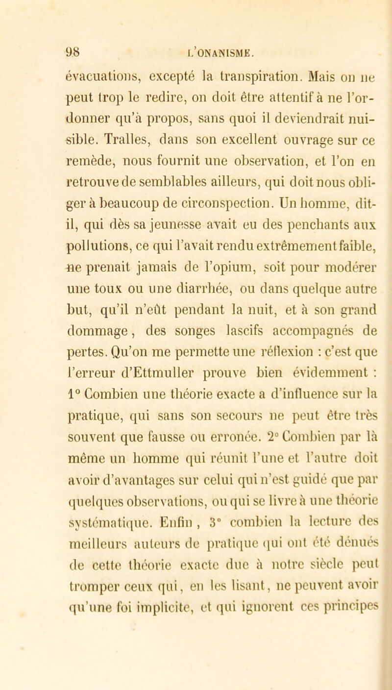 évacuations, excepté la transpiration. Mais on ne peut trop le redire, on doit être attentif à ne l’or- donner qu’à propos, sans quoi il deviendrait nui- sible. Tralles, dans son excellent ouvrage sur ce remède, nous fournit une observation, et l’on en retrouve de semblables ailleurs, qui doit nous obli- ger à beaucoup de circonspection. Un homme, dit- il, qui dès sa jeunesse avait eu des penchants aux pollutions, ce qui l’avait rendu extrêmement faible, ne prenait jamais de l’opium, soit pour modérer une toux ou une diarrhée, ou dans quelque autre but, qu’il n’eût pendant la nuit, et à son grand dommage, des songes lascifs accompagnés de pertes. Qu’on me permette une réflexion : c’est que l’erreur d’Ettmuller prouve bien évidemment : 1° Combien une théorie exacte a d’influence sur la pratique, qui sans son secours ne peut être très souvent que fausse ou erronée. 2° Combien par là même un homme qui réunit l’une et l’autre doit avoir d’avantages sur celui qui n’est guidé que par quelques observations, ou qui se livre à une théorie systématique. Enfin , 3° combien la lecture des meilleurs auteurs de pratique qui ont été dénués de cette théorie exacte due à notre siècle peut tromper ceux qui, en les lisant, ne peuvent avoir qu’une foi implicite, et qui ignorent ces principes