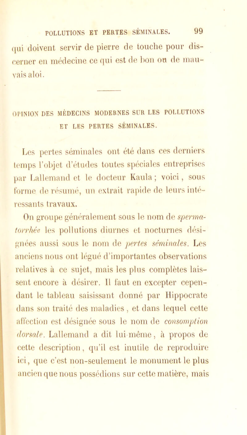 qui doivent servir de pierre de touche pour dis- cerner en médecine ce qui est de bon ou de mau- vais aloi. OPINION DES MÉDECINS MODERNES SUR LES POLLUTIONS ET LES PERTES SÉMINALES. Les pertes séminales ont été dans ces derniers temps l’objet d’études toutes spéciales entreprises par Lallemand et le docteur Kaula ; voici, sous forme de résumé, un extrait rapide de leurs inté- ressants travaux. On groupe généralement sous le nom de sperma- torrhée les pollutions diurnes et nocturnes dési- gnées aussi sous le nom de pertes séminales. Les anciens nous ont légué d’importantes observations relatives à ce sujet, mais les plus complètes lais- sent encore à désirer. 11 faut en excepter cepen- dant le tableau saisissant donné par Hippocrate dans son traité des maladies , et dans lequel cette affection est désignée sous le nom de consomption dorsale. Lallemand a dit lui même, à propos de cette description, qu’il est inutile de reproduire ici, que c’est non-seulement le monument le plus ancien que nous possédions sur cette matière, mais