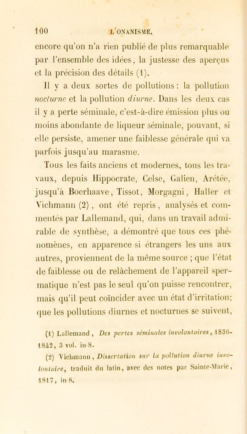 encore qu’on n’a rien publié de plus remarquable par l’ensemble des idées, la justesse des aperçus et la précision des détails (1). Il y a deux sortes de pollutions: la pollution nocturne et la pollution diurne. Dans les deux cas il y a perte séminale, c’est-à-dire émission plus ou moins abondante de liqueur séminale, pouvant, si elle persiste, amener une faiblesse générale qui va parfois jusqu’au marasme. Tous les faits anciens et modernes, tous les tra- vaux, depuis Hippocrate, Celse, Galien, Arétée, jusqu’à Boerhaave, Tissot, Morgagni, Haller et Vichmann (2), ont été repris, analysés et com- mentés par Lallemand, qui, dans un travail admi- rable de synthèse, a démontré que tous ces phé- nomènes, en apparence si étrangers les uns aux autres, proviennent de la même source ; que l’état de faiblesse ou de relâchement de l’appareil sper- matique n’est pas le seul qu’on puisse rencontrer, mais qu’il peut coïncider avec un état d’irritation; que les pollutions diurnes et nocturnes se suivent, (1) Lallemand , Des pertes séminales involontaires, 183(>- 1842, 3 vol. in 8. (2) Vichmann, Dissertation sur la pollution diurne invo- lontaire, traduit dn latin, avec des notes par Sainte-Marie, 1817, in 8.