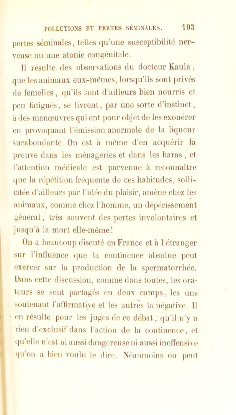 pertes séminales, telles qu’une susceptibilité ner- veuse ou une atonie congénitale. 11 résulte des observations du docteur Kaula, que les animaux eux-mêmes, lorsqu’ils sont privés de femelles, qu’ils sont d’ailleurs bien nourris et peu fatigués, se livrent, par une sorte d’instinct, à des manœuvres qui ont pour objet de les exonérer en provoquant l’émission anormale de la liqueur surabondante. On est à même d’en acquérir la preuve dans les ménageries et dans les haras , et l’attention médicale est parvenue à reconnaître que la répétition fréquente de ces habitudes, solli- citée d’ailleurs par l’idée du plaisir, amène chez les animaux, comme chez l’homme, un dépérissement général, très souvent des pertes involontaires et jusqu’à la mort elle-même! On a beaucoup discuté en France et à l’étranger sur l’influence que la continence absolue peut exercer sur la production de la spermatorrhée. Dans cette discussion, comme dans toutes, les ora- teurs se sont partagés en deux camps, les uns soutenant l’affirmative et les autres la négative. Il • en résulte pour les juges de ce débat, qu’il n’y a rien d’exclusif dans l’action de la continence, et qu’elle n’est ni aussi dangereuse ni aussi inoffensive qu’on a bien voulu le dire. Néanmoins on peut