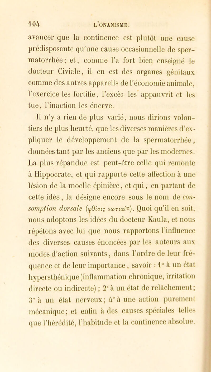 avancer que la continence est plutôt une cause prédisposante qu’une cause occasionnelle de sper- matorrhée; et, comme l’a fort bien enseigné le docteur Civiale, il en est des organes génitaux comme des autres appareils de l’économie animale, l’exercice les fortifie, l’excès les appauvrit et les tue, l’inaction les énerve. Il n’y a rien de plus varié, nous dirions volon- tiers de plus heurté, que les diverses manières d’ex- pliquer le développement de la spermatorrhée, données tant par les anciens que par les modernes. La plus répandue est peut-être celle qui remonte à Hippocrate, et qui rapporte cette affection à une lésion de la moelle épinière, et qui, en partant de cette idée, la désigne encore sous le nom de con- somption dorsale vamaf*). Quoi qu’il en soit, nous adoptons les idées du docteur Kaula, et nous répétons avec lui que nous rapportons l’influence des diverses causes énoncées par les auteurs aux modes d’action suivants, dans l’ordre de leur fré- quence et de leur importance, savoir : 1° à un état hypersthénique (inflammation chronique, irritation directe ou indirecte) ; 2” à un état de relâchement; .T à un état nerveux; h° à une action purement mécanique; et enfin h des causes spéciales telles «pie l’hérédité, l'habitude et la continence absolue.