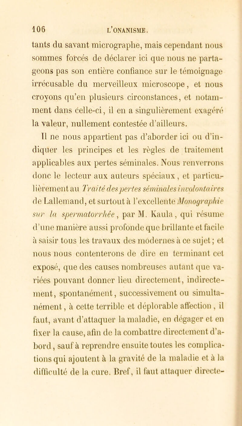 tants du savant micrograplie, mais cependant nous sommes forcés de déclarer ici que nous ne parta- geons pas son entière confiance sur le témoignage irrécusable du merveilleux microscope, et nous croyons qu’en plusieurs circonstances, et notam- ment dans celle-ci, il en a singulièrement exagéré la valeur, nullement contestée d’ailleurs. 11 ne nous appartient pas d’aborder ici ou d’in- diquer les principes et les règles de traitement applicables aux pertes séminales. Nous renverrons donc le lecteur aux auteurs spéciaux, et particu.- 1 ièrement au Traité des pertes séminales involontaires de Lallemand, et surtout à l’excellente Monographie sur la spermatorrhée, par M. Kaula, qui résume d’une manière aussi profonde que brillante et facile à saisir tous les travaux des modernes à ce sujet ; et nous nous contenterons de dire en terminant cet exposé, que des causes nombreuses autant que va- riées pouvant donner lieu directement, indirecte- ment, spontanément, successivement ou simulta- nément , à cette terrible et déplorable affection, il faut, avant d’attaquer la maladie, en dégager et en fixer la cause, afin de la combattre directement d’a- bord , sauf à reprendre ensuite toutes les complica- tions qui ajoutent à la gravité de la maladie et à la difficulté de la cure. Bref, il faut attaquer directe-