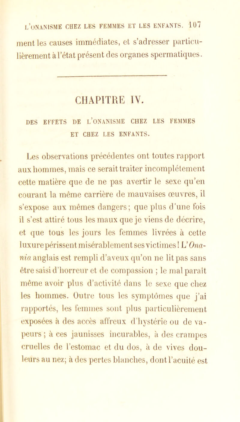 ment les causes immédiates, et s’adresser particu- lièrement à l’état présent des organes spermatiques. CHAPITRE IV. DES EFFETS DE L’ONANISME CHEZ LES FEMMES ET CHEZ LES ENFANTS. Les observations précédentes ont toutes rapport aux hommes, mais ce serait traiter incomplètement cette matière que de ne pas avertir le sexe qu’en courant la même carrière de mauvaises œuvres, il s’expose aux mêmes dangers; que plus d’une fois il s’est attiré tous les maux que je viens de décrire, et que tous les jours les femmes livrées à cette 1 uxure périssent misérablement ses victimes ! L’Ona- nia anglais est rempli d’aveux qu’on ne lit pas sans être saisi d’horreur et de compassion ; le mal paraît même avoir plus d’activité dans le sexe que chez les hommes. Outre tous les symptômes que j’ai rapportés, les femmes sont plus particulièrement exposées à des accès affreux d’hystérie ou de va- peurs ; à ces jaunisses incurables, à des crampes cruelles de l’estomac et du dos, à de vives dou- leurs au nez; à des pertes blanches, dont l’acuité est