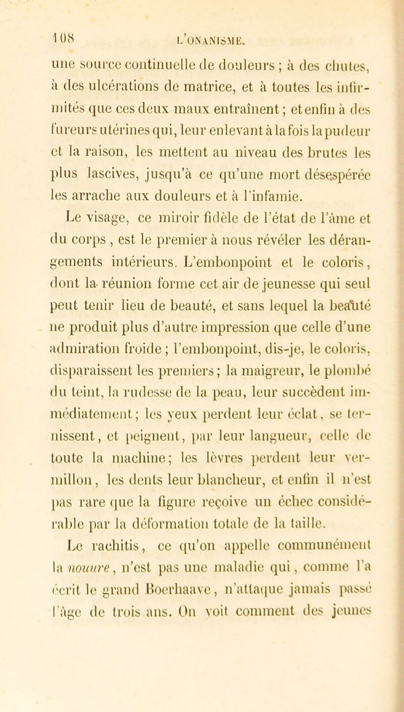 une source continuelle de douleurs ; à des chutes, à des ulcérations de matrice, et à toutes les infir- mités que ces deux maux entraînent ; et enfin à des fureurs utérines qui, leur enlevant à la fois la pudeur et la raison, les mettent au niveau des brutes les plus lascives, jusqu’à ce qu’une mort désespérée les arrache aux douleurs et à l’infamie. Le visage, ce miroir fidèle de l’état de l’âme et du corps , est le premier à nous révéler les déran- gements intérieurs. L’embonpoint et le coloris, dont la- réunion forme cet air de jeunesse qui seul peut tenir lieu de beauté, et sans lequel la beatité ne produit plus d’autre impression que celle d’une admiration froide ; l’embonpoint, dis-je, le coloris, disparaissent les premiers; la maigreur, le plombé du teint, la rudesse de la peau, leur succèdent im- médiatement; les yeux perdent leur éclat, se ter- nissent, et peignent, par leur langueur, celle de toute la machine; les lèvres perdent leur ver- millon, les dents leur blancheur, et enfin il n’est pas rare que la figure reçoive un échec considé- rable par la déformation totale de la taille. Le rachitis, ce qu’on appelle communément la nouure, n’est pas une maladie qui, comme l’a écrit le grand Boerhaave, n’attaque jamais passé l’âge de trois ans. O11 voit comment des jeunes