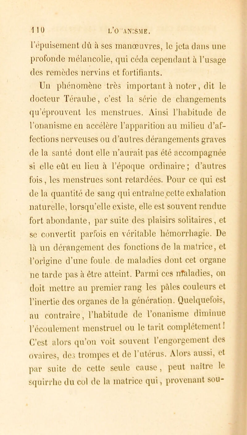 l’épuisement dû à ses manœuvres, le jeta dans une profonde mélancolie, qui céda cependant à l’usage des remèdes nervins et fortifiants. Un phénomène très important à noter, dit le docteur Téraube, c’est la série de changements qu’éprouvent les menstrues. Ainsi l’habitude de l’onanisme en accélère l’apparition au milieu d’af- fections nerveuses ou d’autres dérangements graves de la santé dont elle n’aurait pas été accompagnée si elle eût eu lieu à l’époque ordinaire; d’autres fois, les menstrues sont retardées. Pour ce qui est de la quantité de sang qui entraîne celte exhalation naturelle, lorsqu’elle existe, elle est souvent rendue fort abondante, par suite des plaisirs solitaires, et se convertit parfois en véritable hémorrhagie. De là un dérangement des fonctions de la matrice, et l’origine d’une foule de maladies dont cet organe 11e tarde pas à être atteint. Parmi ces nftdadies, on doit mettre au premier rang les pâles couleurs et l’inertie des organes de la génération. Quelquefois, au contraire, l’habitude de l’onanisme diminue l’écoulement menstruel ou le tarit complètement ! C’est alors qu’on voit souvent l’engorgement des ovaires, des trompes et de 1 utérus. Alors aussi, et par suite de cette seule cause, peut naître le squirrhe du col de la matrice qui, provenant sou-