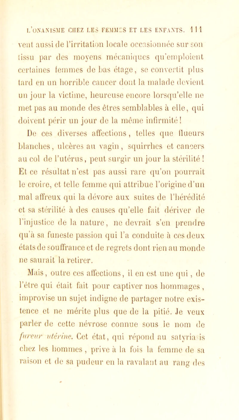 venl aussi de l’irritation locale occasionnée sur son tissu par des moyens mécaniques qu’emploient certaines femmes de bas étage, se convertit plus tard en un horrible cancer dont la malade devient un jour la victime, heureuse encore lorsqu’elle no met pas au monde des êtres semblables il elle, qui doivent périr un jour de la même infirmité! De ces diverses affections, telles que fluours blanches, ulcères au vagin, squirrhcs et cancers au col de l’utérus, peut surgir un jour la stérilité ! Et ce résultat n’est pas aussi rare qu’on pourrait le croire, et telle femme qui attribue l’origine d’un mal affreux qui la dévore aux suites de l’hérédité et sa stérilité à des causes qu’elle fait dériver de l’injustice de la nature, ne devrait s’en prendre qu’à sa funeste passion qui l’a conduite à ces deux états de souffrance et de regrets dont rien au monde ne saurait la retirer. Mais, outre ces affections, il en est une qui, de l’être qui était fait pour captiver nos hommages , improvise un sujet indigne de partager notre exis- tence et ne mérite plus que de la pitié, .le veux parler de cette névrose connue sous le nom de fureur utérine. Cet état, qui répond au satyria is chez les hommes, prive à la fois la femme de sa raison et de sa pudeur en la ravalant au rang des