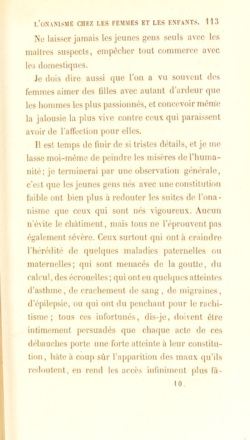 Ne laisser jamais les jeunes gens seuls avec les maîtres suspects, empêcher tout commerce avec les domestiques. •le dois dire aussi que l’on a vu souvent des femmes aimer des fdles avec autant d’ardeur que les hommes les plus passionnés, et concevoir même la jalousie la plus vive contre ceux qui paraissent avoir de l’affection pour elles. 11 est temps de finir de si tristes détails, et je me lasse moi-même de peindre les misères de l’huma- nité; je terminerai par une observation générale, c’est que les jeunes gens nés avec une constitution faible ont bien plus à redouter les suites de l’ona- nisme que ceux qui sont nés vigoureux. Aucun n’évite le châtiment, mais tous ne l’éprouvent pas également sévère. Ceux surtout qui ont à craindre l’hérédité de quelques maladies paternelles ou maternelles; qui sont menacés de la goutte, du calcul, des écrouelles ; qui ont eu quelques atteintes d’asthme, de crachement de sang , de migraines, d’épilepsie, ou qui ont du penchant pour le rachi- tisme ; tous ces infortunés, dis-je, doivent être intimement persuadés que chaque acte de ces débauches porte une forte atteinte à leur constitu- tion, hâte à coup sûr l’apparition des maux qu’ils redoutent, en rend les accès infiniment plus l'â- 10.