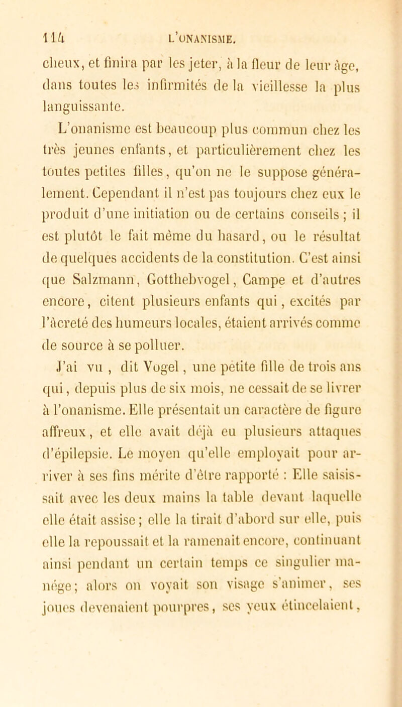 dieux, et finira par les jeter, à la (leur de leur Age, dans toutes les infirmités de la vieillesse la plus languissante. L’onanisme est beaucoup plus commun chez les très jeunes enfants, et particulièrement chez les toutes petites filles, qu’on ne le suppose généra- lement. Cependant il n’est pas toujours chez eux le produit d’une initiation ou de certains conseils ; il est plutôt le fait même du hasard, ou le résultat de quelques accidents de la constitution. C’est ainsi que Salzmann, Gotthebvogel, Campe et d’autres encore, citent plusieurs enfants qui, excités par l’àcreté des humeurs locales, étaient arrivés comme de source à se polluer. J’ai vu , dit Vogel, une petite fille de trois ans qui, depuis plus de six mois, ne cessait de se livrer à l’onanisme. Elle présentait un caractère de figure affreux, et elle avait déjà eu plusieurs attaques d’épilepsie. Le moyen qu’elle employait pour ar- river à ses fins mérite d’être rapporté : Elle saisis- sait avec les deux mains la table devant laquelle elle était assise ; elle la tirait d’abord sur elle, puis elle la repoussait et la ramenait encore, continuant ainsi pendant un certain temps ce singulier ma- nège; alors on voyait son visage s’animer, ses joues devenaient pourpres, ses yeux étincelaient,