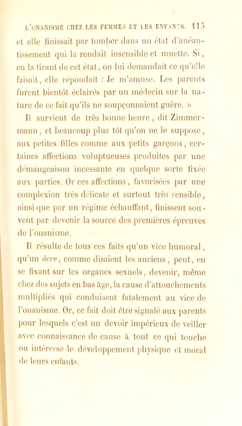 et elle finissait par tomber dans un état d’anéan- tissement qui la rendait insensible et muette. Si, en la tirant de cet état, on lui demandait ce qu’elle faisait, elle répondait : Je m’amuse. Les parents furent bientôt éclairés par un médecin sur la na- ture de ce fait qu’ils ne soupçonnaient guère. » Il survient de très bonne heure , dit Zimmer- mann , et beaucoup plus tôt qu’on ne le suppose, aux petites filles comme aux petits garçons, cer- taines affections voluptueuses produites par une démangeaison incessante en quelque sorte fixée aux parties. Or ces affections, favorisées par une complexion très délicate et surtout très sensible, ainsique par un régime échauffant, finissent sou- vent par devenir la source des premières épreuves de l’onanisme. Il résulte de tous ces faits qu’un vice humoral, qu’un ucre, comme disaient les anciens, peut, en se fixant sur les organes sexuels, devenir, même chez des sujets en bas âge, la cause d’attouchements multipliés qui conduisent fatalement au vice de l’onanisme. Or, ce fait doit être signalé aux parents pour lesquels c’est un devoir impérieux de veiller avec connaissance de cause à tout ce qui touche ou intéresse le développement physique et moral de leurs enfants.