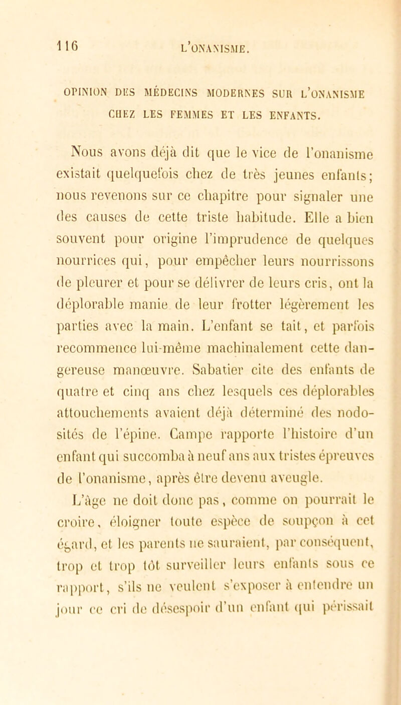 OPINION DES MÉDECINS MODERNES SUR L’ONANISME CHEZ LES FEMMES ET LES ENFANTS. Nous avons déjà dit que le vice de l’onanisme existait quelquefois chez de très jeunes enfants; nous revenons sur ce chapitre pour signaler une des causes de cette triste habitude. Elle a bien souvent pour origine l’imprudence de quelques nourrices qui, pour empêcher leurs nourrissons de pleurer et pour se délivrer de leurs cris, ont la déplorable manie de leur frotter légèrement les parties avec la main. L’enfant se tait, et parfois recommence lui-même machinalement cette dan- gereuse manœuvre. Sabatier cite des enfants de quatre et cinq ans chez lesquels ces déplorables attouchements avaient déjà déterminé des nodo- sités de l’épine. Campe rapporte l’histoire d’un enfant qui succomba à neuf ans aux tristes épreuves de l’onanisme, après être devenu aveugle. L’àgc ne doit donc pas, comme on pourrait le croire, éloigner toute espèce de soupçon à cet égard, et les parents ne sauraient, par conséquent, trop et trop tôt surveiller leurs enfants sous ce rapport, s’ils ne veulent s'exposer à entendre un jour ce cri de désespoir d’un enfant qui périssait