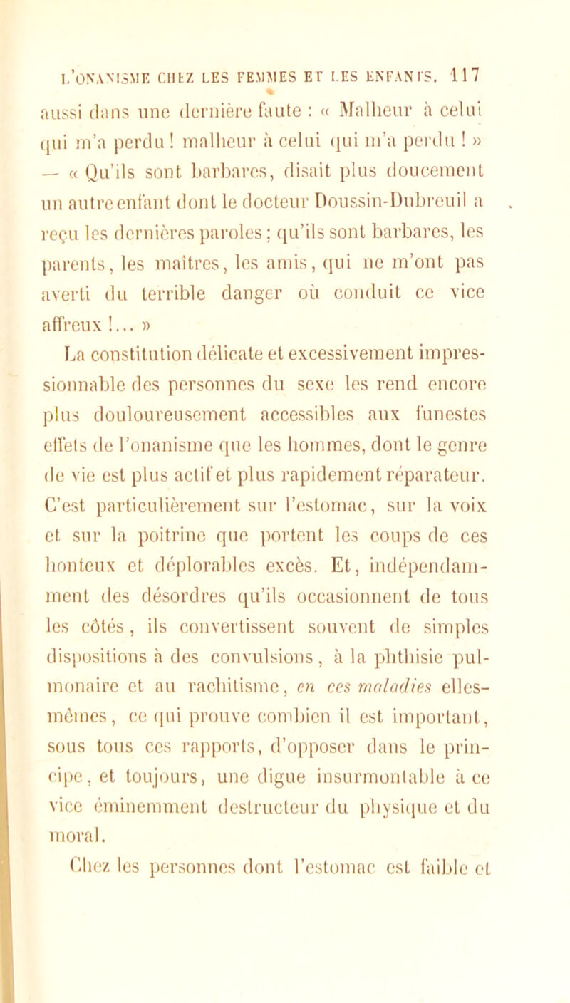 % aussi dans une dernière faute : « Malheur à celui qui m’a perdu ! malheur à celui qui m’a perdu ! » — « Qu’ils sont barbares, disait plus doucement un autre enfant dont le docteur Doussin-Dubreuil a reçu les dernières paroles ; qu’ils sont barbares, les parents, les maîtres, les amis, qui ne m’ont pas averti du terrible danger où conduit ce vice affreux !... » La constitution délicate et excessivement impres- sionnable des personnes du sexe les rend encore plus douloureusement accessibles aux funestes effets de l’onanisme que les hommes, dont le genre de vie est plus actif et plus rapidement réparateur. C’est particulièrement sur l’estomac, sur la voix et sur la poitrine que portent les coups de ces honteux et déplorables excès. Et, indépendam- ment des désordres qu’ils occasionnent de tous les côtés, ils convertissent souvent de simples dispositions à des convulsions, à la phthisie pul- monaire et au rachitisme, en ces maladies elles- mêmes, ce qui prouve combien il est important, sous tous ces rapports, d’opposer dans le prin- cipe, et toujours, une digue insurmontable à ce vice éminemment destructeur du physique et du moral. Chez les personnes dont l’estomac est faible et