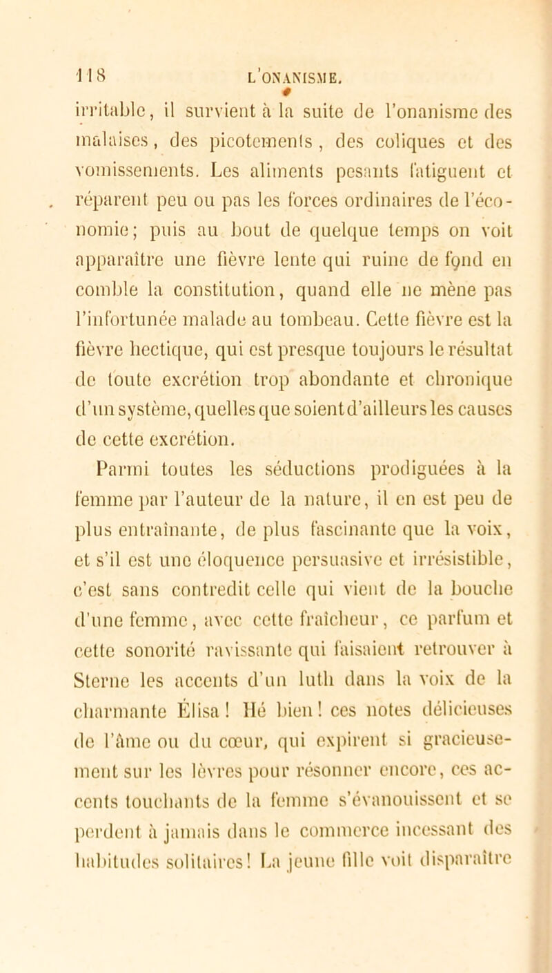 * irritable, il survient à la suite de l’onanisme des malaises, des picotemenls , des coliques et des vomissements. Les aliments pesants fatiguent et réparent peu ou pas les forces ordinaires de l’éco- nomie; puis au bout de quelque temps on voit apparaître une fièvre lente qui ruine de fçnd en comble la constitution, quand elle ne mène pas l’infortunée malade au tombeau. Cette fièvre est la fièvre hectique, qui est presque toujours le résultat de toute excrétion trop abondante et chronique d’un système, quelles que soientd’ailleurs les causes de cette excrétion. Parmi toutes les séductions prodiguées à la femme par l’auteur de la nature, il en est peu de plus entraînante, déplus fascinante que la voix, et s’il est une éloquence persuasive et irrésistible, c’est sans contredit celle qui vient île la bouche d’une femme, avec celte fraîcheur, ce parfum et cette sonorité ravissante qui faisaient retrouver à Sterne les accents d’un luth dans la voix de la charmante Élisa ! lié bien! ces notes délicieuses de l’âme ou du cœur, qui expirent si gracieuse- ment sur les lèvres pour résonner encore, ces ac- cents touchants de la femme s’évanouissent et se perdent à jamais dans le commerce incessant des habitudes solitaires! La jeune fille voit disparaître