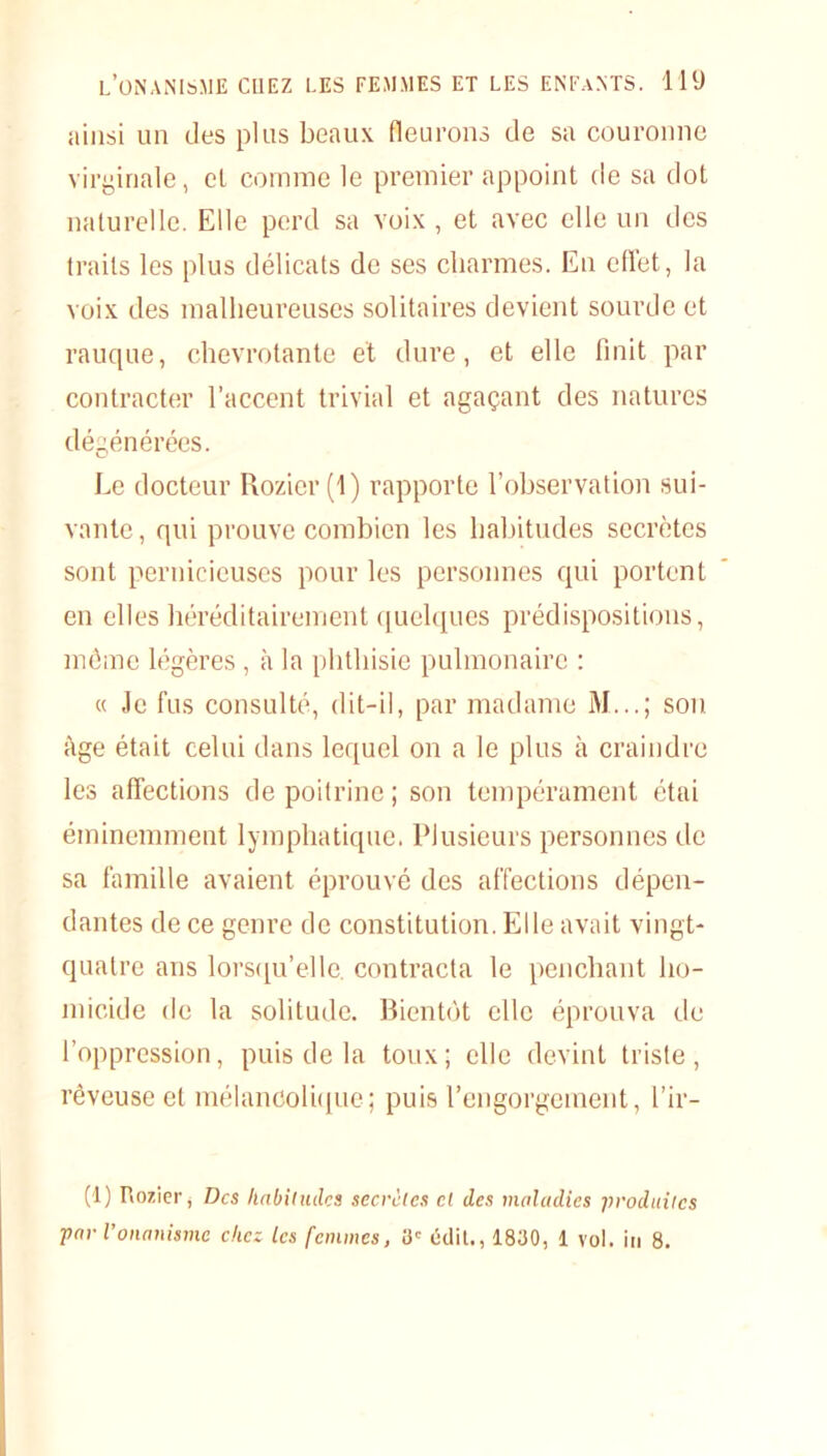 ainsi un des plus beaux fleurons de sa couronne virginale, el comme le premier appoint de sa dot naturelle. Elle perd sa voix , et avec elle un des traits les plus délicats de ses charmes. En effet, la voix des malheureuses solitaires devient sourde et rauque, chevrotante et dure, et elle finit par contracter l’accent trivial et agaçant des natures dégénérées. Le docteur Rozier(l) rapporte l’observation sui- vante, qui prouve combien les habitudes secrètes sont pernicieuses pour les personnes qui portent en elles héréditairement quelques prédispositions, môme légères, à la phthisie pulmonaire : « Je fus consulté, dit-il, par madame M...; son âge était celui dans lequel on a le plus à craindre les affections de poitrine; son tempérament étai éminemment lymphatique. Plusieurs personnes de sa famille avaient éprouvé des affections dépen- dantes de ce genre de constitution. Elle avait vingt- quatre ans lorsqu’elle, contracta le penchant ho- micide de la solitude. Bientôt elle éprouva de l’oppression, puis de la toux; elle devint triste, rêveuse et mélancolique; puis l’engorgement, l’ir- (t) Rozier, Des habitudes secrètes et des maladies produites par l’onanisme chez les femmes, 3e édit., 1830, 1 vol. in 8.