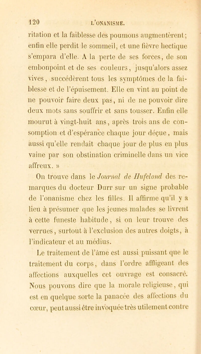 ritation et la faiblesse des poumons augmentèrent; enfin elle perdit le sommeil, et une fièvre hectique s’empara d’elle. A la perte de ses forces, de son embonpoint et de ses couleurs, jusqu’alors assez vives, succédèrent tous les symptômes de la fai- blesse et de l’épuisement. Elle en vint au point de ne pouvoir faire deux pas, ni de ne pouvoir dire deux mots sans souffrir et sans tousser. Enfin elle mourut à vingt-huit ans, après trois ans de con- somption et d’espérance chaque jour déç.ue, mais aussi qu’elle rendait chaque jour de plus en plus vaine par son obstination criminelle dans un vice affreux. » On trouve dans le Journal de Hufcland des re- marques du docteur Durr sur un signe probable de l’onanisme chez les filles. 11 affirme qu’il y a lieu à présumer que les jeunes malades se livrent à cette funeste habitude, si on leur trouve des verrues, surtout à l’exclusion des autres doigts, à l’indicateur et au médius. Le traitement de l’àme est aussi puissant que le traitement du corps, dans l’ordre affligeant des affections auxquelles cet ouvrage est consacré. Nous pouvons dire que la morale religieuse, qui est en quelque sorte la panacée des alfections du cœur, peut aussi être invoquée très utilement contre