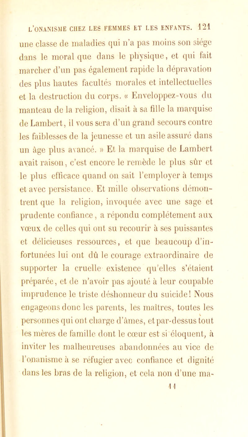 une classe de maladies qui n’a pas moins son siège dans le moral que dans le physique, et qui fait marcher d’un pas également rapide la dépravation des plus hautes facultés morales et intellectuelles et la destruction du corps. « Enveloppez-vous du manteau de la religion, disait à sa fille la marquise de Lambert, il vous sera d’un grand secours contre les faiblesses de la jeunesse et un asile assuré dans un âge plus avancé. » Et la marquise de Lambert avait raison, c’est encore le remède le plus sûr et le plus efficace quand on sait l’employer à temps et avec persistance. Et mille observations démon- trent que la religion, invoquée avec une sage et prudente confiance, a répondu complètement aux vœux de celles qui ont su recourir à ses puissantes et délicieuses ressources, et que beaucoup d’in- fortunées lui ont dû le courage extraordinaire de supporter la cruelle existence qu’elles s’étaient préparée, et de n’avoir pas ajouté à leur coupable imprudence le triste déshonneur du suicide! Nous engageons donc les parents, les maîtres, toutes les personnes qui ont charge d’âmes, et par-dessus tout les mères de famille dont le cœur est si éloquent, à inviter les malheureuses abandonnées au vice de l’onanisme à se réfugier avec confiance et dignité dans les bras de la religion, et cela non d’une ma- lt