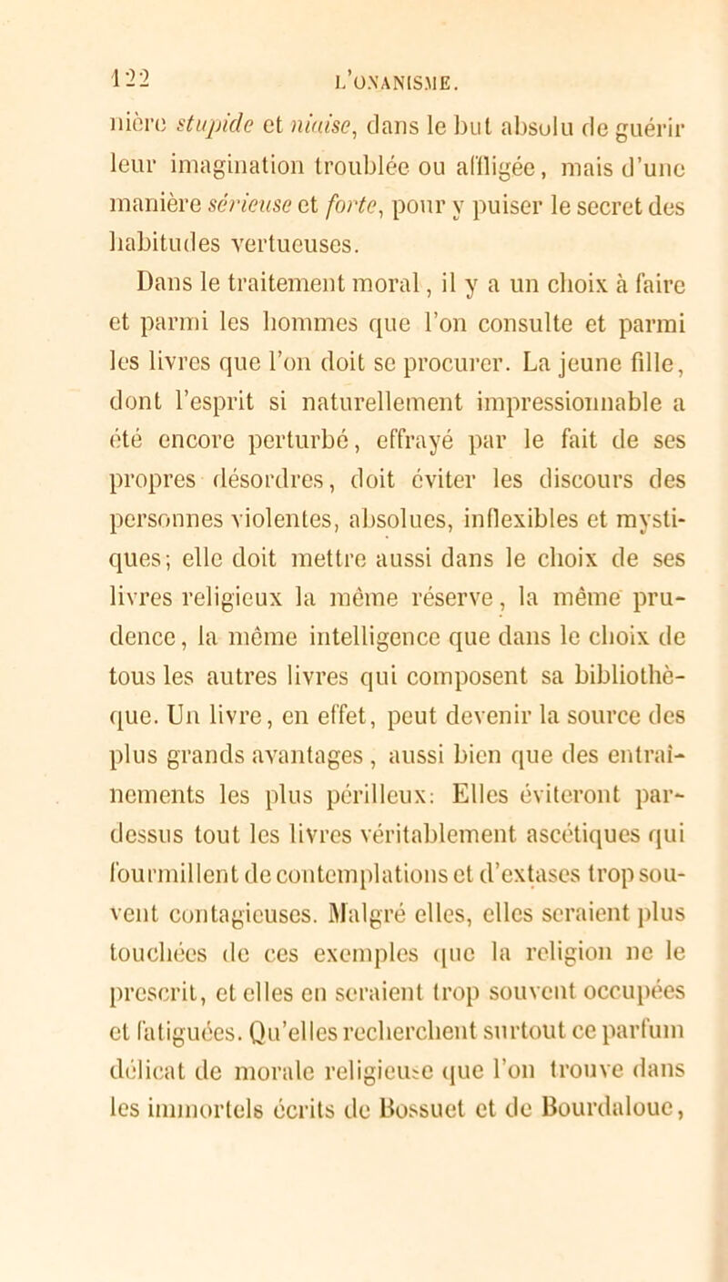 nièrc stupide et niaise, dans le but absolu de guérir leur imagination troublée ou affligée, mais d’une manière sérieuse et forte, pour y puiser le secret des habitudes vertueuses. Dans le traitement moral, il y a un choix à faire et parmi les hommes que l’on consulte et parmi les livres que l’on doit se procurer. La jeune fille, dont l’esprit si naturellement impressionnable a été encore perturbé, effrayé par le fait de ses propres désordres, doit éviter les discours des personnes violentes, absolues, inflexibles et mysti- ques; elle doit mettre aussi dans le choix de ses livres religieux la même réserve, la même pru- dence, la même intelligence que dans le choix de tous les autres livres qui composent sa bibliothè- que. Un livre, en effet, peut devenir la source des plus grands avantages , aussi bien que des entraî- nements les plus périlleux: Elles éviteront par- dessus tout les livres véritablement ascétiques qui fourmillent de contemplations et d’extases trop sou- vent contagieuses. Malgré elles, elles seraient plus touchées de ces exemples que la religion ne le prescrit, et elles en seraient trop souvent occupées et fatiguées. Qu’elles recherchent surtout ce parfum délicat de morale religieuse que l’on trouve dans les immortels écrits de Bossuet et de Bourdalouc,