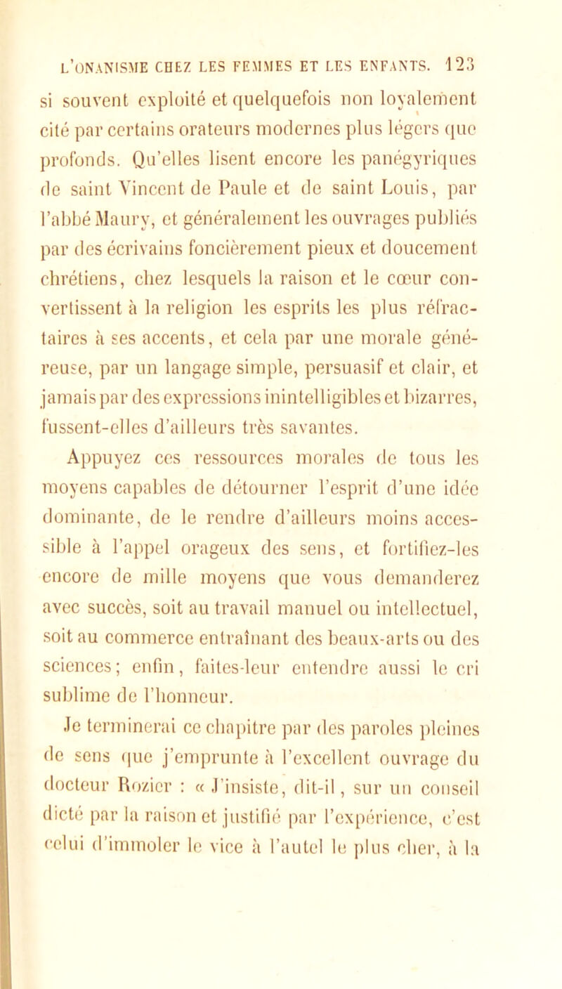 si souvent exploité et quelquefois non loyalement cité par certains orateurs modernes pins légers que profonds. Qu’elles lisent encore les panégyriques de saint Vincent de Paule et de saint Louis, par l’abbé Maury, et généralement les ouvrages publiés par des écrivains foncièrement pieux et doucement chrétiens, chez lesquels la raison et le cœur con- vertissent à la religion les esprits les plus réfrac- taires à ses accents, et cela par une morale géné- reuse, par un langage simple, persuasif et clair, et jamaispar des expressions inintelligibles et bizarres, fussent-elles d’ailleurs très savantes. Appuyez ces ressources morales de tous les moyens capables de détourner l’esprit d’une idée dominante, de le rendre d’ailleurs moins acces- sible à l’appel orageux des sens, et fortifiez-les encore de mille moyens que vous demanderez avec succès, soit au travail manuel ou intellectuel, soit au commerce entraînant des beaux-arts ou des sciences; enfin, faites-leur entendre aussi le cri sublime de l’honneur. Je terminerai ce chapitre par des paroles pleines de sens que j’emprunte à l’excellent ouvrage du docteur Rozicr : « J’insiste, dit-il, sur un conseil dicté parla raison et justifié par l’expérience, c’est celui d’immoler le vice à l’autel le plus cher, à la