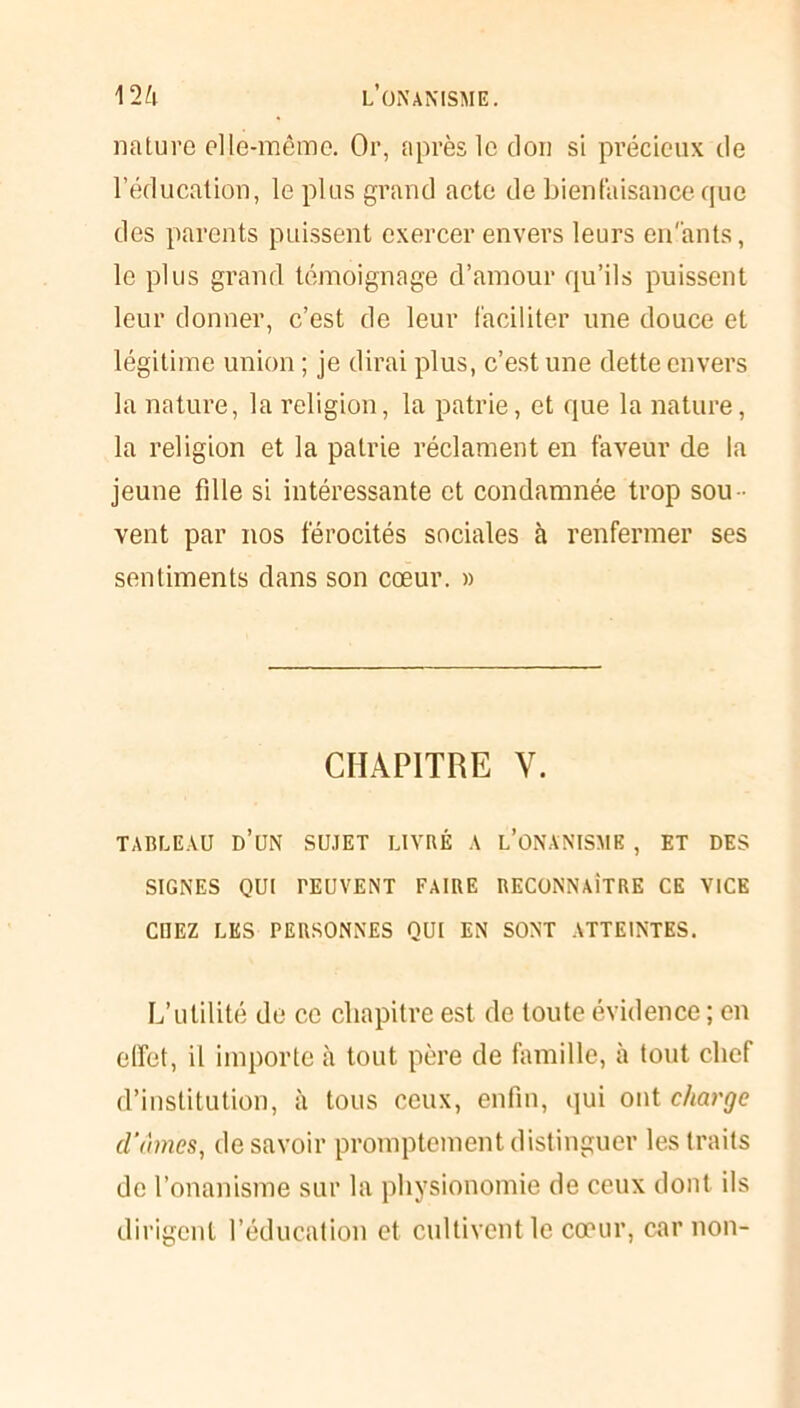 nature elle-même. Or, après le don si précieux de l’éducation, le plus grand acte de bienfaisance que des parents puissent exercer envers leurs en'ants, le plus grand témoignage d’amour qu’ils puissent leur donner, c’est de leur faciliter une douce et légitime union ; je dirai plus, c’est une dette envers la nature, la religion, la patrie, et que la nature, la religion et la patrie réclament en faveur de la jeune fille si intéressante et condamnée trop sou - vent par nos férocités sociales à renfermer ses sentiments dans son cœur. » CHAPITRE V. TABLEAU D’UN SUJET LIVRÉ A L’ONANISME , ET DES SIGNES QUI PEUVENT FAIRE RECONNAÎTRE CE VICE CUEZ LES PERSONNES QUI EN SONT ATTEINTES. L’utilité de ce chapitre est de toute évidence ; en effet, il importe à tout père de famille, à tout chef d’institution, à tous ceux, enfin, qui ont charge d'âmes, desavoir promptement distinguer les traits de l’onanisme sur la physionomie de ceux dont ils dirigent l’éducation et cultivent le cœur, car non-