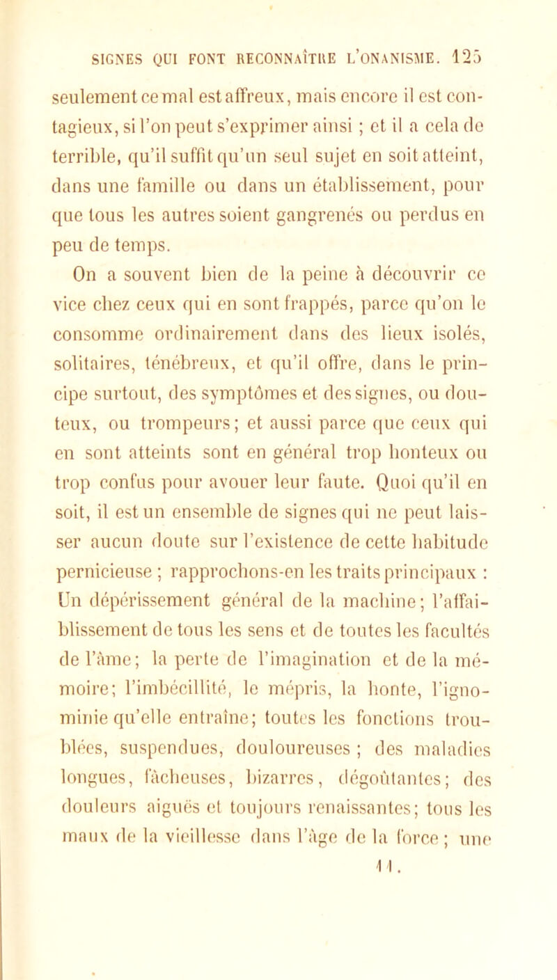 seulement ce mal est affreux, mais encore il est con- tagieux, si l’on peut s’exprimer ainsi ; et il a cela de terrible, qu’il suffit qu’un seul sujet en soit atteint, dans une famille ou dans un établissement, pour que tous les autres soient gangrenés ou perdus en peu de temps. On a souvent bien de la peine à découvrir ce vice chez ceux qui en sont frappés, parce qu’on le consomme ordinairement dans des lieux isolés, solitaires, ténébreux, et qu’il offre, dans le prin- cipe surtout, des symptômes et des signes, ou dou- teux, ou trompeurs; et aussi parce que ceux qui en sont atteints sont en général trop honteux ou trop confus pour avouer leur faute. Quoi qu’il en soit, il est un ensemble de signes qui ne peut lais- ser aucun doute sur l’existence de cette habitude pernicieuse ; rapprochons-en les traits principaux : Un dépérissement général de la machine; l’affai- blissement de tous les sens et de toutes les facultés de l’âme; la perte de l’imagination et de la mé- moire; l’imbécillité, le mépris, la honte, l’igno- minie qu’elle entraîne; toutes les fonctions trou- blées, suspendues, douloureuses ; des maladies longues, fâcheuses, bizarres, dégoûtantes; des douleurs aiguës et toujours renaissantes; tous les maux de la vieillesse dans l’âge de la force ; une 11.