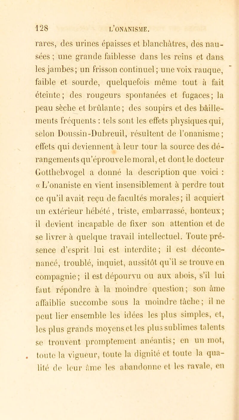 rares, des urines épaisses et blanchâtres, des nau- sées ; une grande faiblesse dans les reins et dans les jambes; un frisson continuel; une voix rauque, faible et sourde, quelquefois même tout à fait éteinte; des rougeurs spontanées et fugaces; la peau sèche et brûlante; des soupirs et des bâille- ments fréquents : tels sont les effets physiques qui, selon Doussin-Dubreuil, résultent de l’onanisme; effets qui deviennent à leur tour la source des dé- rangements qu’éprouve le moral, et dont le docteur Gotthebvogel a donné la description que voici : «L’onaniste en vient insensiblement à perdre tout ce qu’il avait reçu de facultés morales; il acquiert un extérieur hébété, triste, embarrassé, honteux ; il devient incapable de fixer son attention et de se livrer à quelque travail intellectuel. Toute pré- sence d’esprit lui est interdite; il est déconte- nancé, troublé, inquiet, aussitôt qu’il se trouve en compagnie; il est dépourvu ou aux abois, s’il lui faut répondre à la moindre question; son âme affaiblie succombe sous la moindre tâche ; il no peut lier ensemble les idées les plus simples, et, les plus grands moyens et les plussublimes talents se trouvent promptement anéantis; en un mot, toute la vigueur, toute la dignité et toute la qua- lité de leur âme les abandonne et les ravale, en