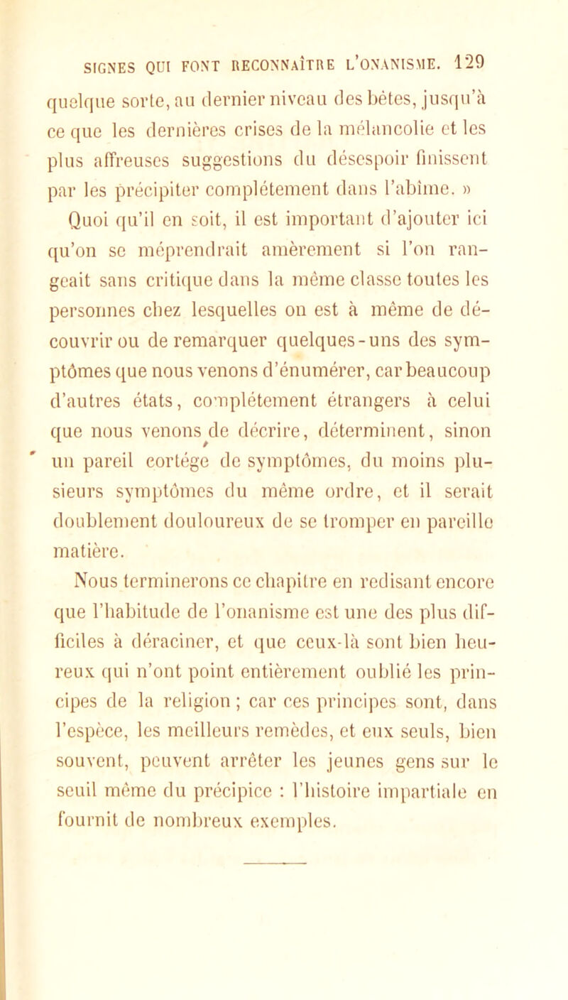 quelque sorte, au dernier niveau des bêtes, jusqu’à ce que les dernières crises de la mélancolie et les plus affreuses suggestions du désespoir finissent par les précipiter complètement dans l’abîme. » Quoi qu’il en soit, il est important d’ajouter ici qu’on se méprendrait amèrement si l’on ran- geait sans critique dans la même classe toutes les personnes chez lesquelles on est à même de dé- couvrir ou de remarquer quelques-uns des sym- ptômes que nous venons d’énumérer, car beaucoup d’autres états, complètement étrangers à celui que nous venons de décrire, déterminent, sinon un pareil cortège de symptômes, du moins plu- sieurs symptômes du même ordre, et il serait doublement douloureux de se tromper en pareille matière. Nous terminerons ce chapitre en redisant encore que l’habitude de l’onanisme est une des plus dif- ficiles à déraciner, et que ceux-là sont bien heu- reux qui n’ont point entièrement oublié les prin- cipes de la religion ; car ces principes sont, dans l’espèce, les meilleurs remèdes, et eux seuls, bien souvent, peuvent arrêter les jeunes gens sur le seuil même du précipice : l’histoire impartiale en fournit de nombreux exemples.