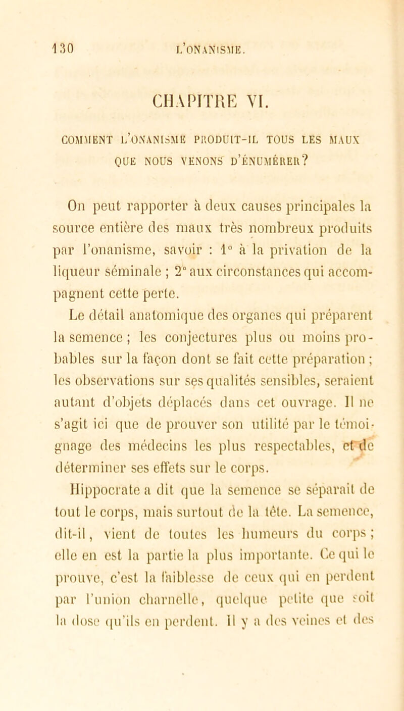 CHAPITRE VI. COMMENT L’ONANISME PRODUIT-IL TOUS LES MAUX QUE NOUS VENONS’ d’ÉNUMÈREU? On peut rapporter à deux causes principales la source entière des maux très nombreux produits par l’onanisme, savoir : 1° à la privation de la liqueur séminale ; 2° aux circonstances qui accom- pagnent cette perte. Le détail anatomique des organes qui préparent la semence ; les conjectures pins ou moins pro- bables sur la façon dont se fait cette préparation ; les observations sur ses qualités sensibles, seraient autant d’objets déplacés dans cet ouvrage. Il ne s’agit ici que de prouver son utilité par le témoi- gnage des médecins les plus respectables, et de déterminer ses effets sur le corps. Hippocrate a dit que la semence se séparait de tout le corps, mais surtout de la tète. La semence, dit-il, vient de toutes les humeurs du corps ; elle en est la partie la plus importante. Ce qui le prouve, c’est la faiblesse de ceux qui en perdent par l’union charnelle, quelque petite que soit la dose qu’ils en perdent, il y a des veines et des