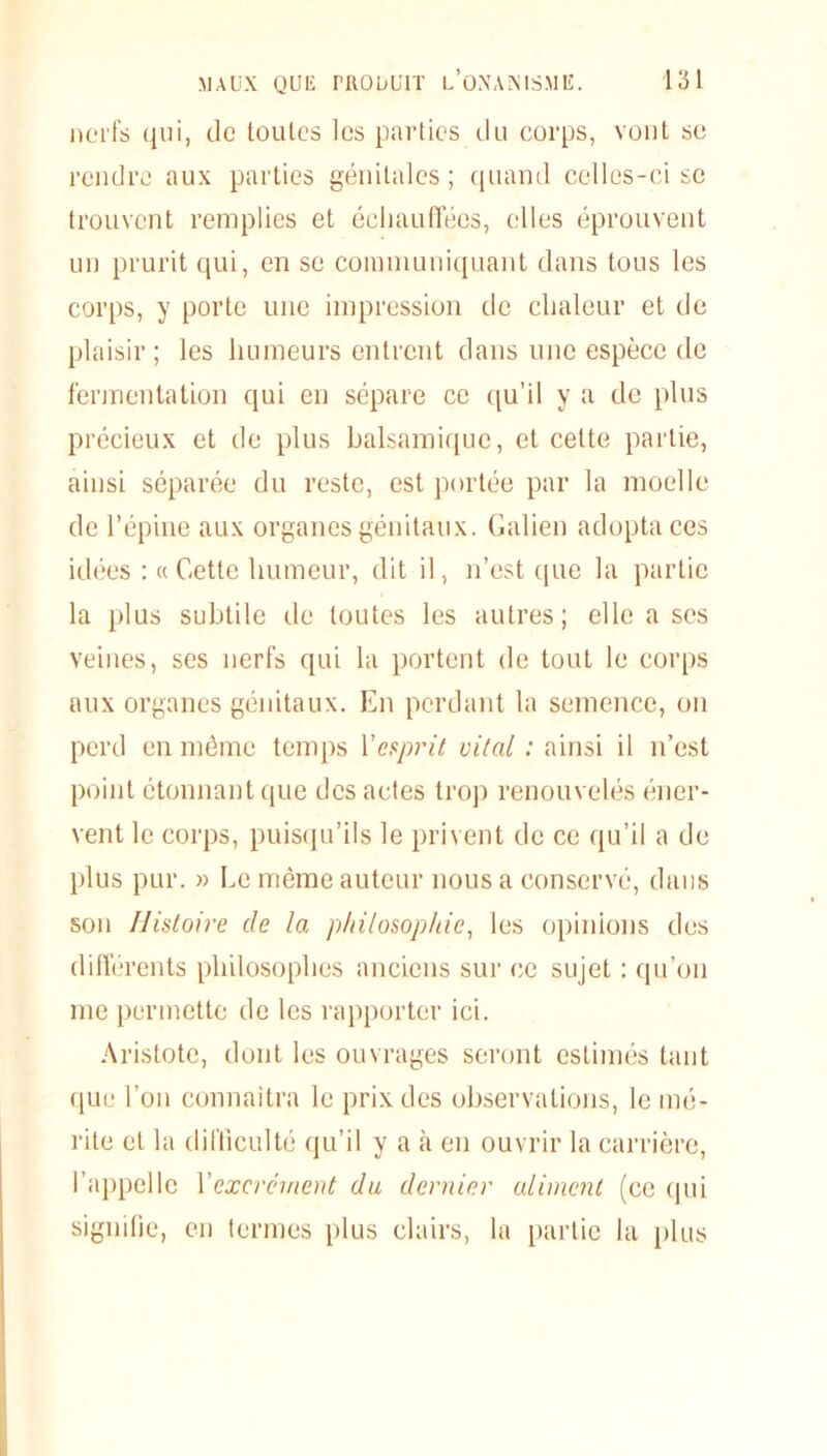 nerfs qui, de toutes les parties du corps, vont se rendre aux parties génitales ; quand celles-ci se trouvent remplies et échauffées, elles éprouvent un prurit qui, en se communiquant dans tous les corps, y porte une impression de chaleur et de plaisir; les humeurs entrent dans une espèce de fermentation qui en sépare ce qu’il y a de plus précieux et de plus balsamique, et celte partie, ainsi séparée du reste, est portée par la moelle de l’épine aux organes génitaux. Galien adopta ces idées :« Cette humeur, dit il, n’est que la partie la plus subtile de toutes les autres; elle a scs veines, ses nerfs qui la portent de tout le corps aux organes génitaux. En perdant la semence, on perd en même temps Vesprit vital : ainsi il n’est point étonnant que des actes trop renouvelés éner- vent le corps, puisqu’ils le privent de ce qu’il a de plus pur. » Le même auteur nous a conservé, dans son Histoire de la philosophie, les opinions des différents philosophes anciens sur ce sujet : qu’on me permette de les rapporter ici. Aristote, dont les ouvrages seront estimés tant que l’on connaîtra le prix des observations, le mé- rite et la difficulté qu’il y a à en ouvrir la carrière, l’appelle Y excrément du dernier aliment (ce qui signifie, en termes plus clairs, la partie la plus