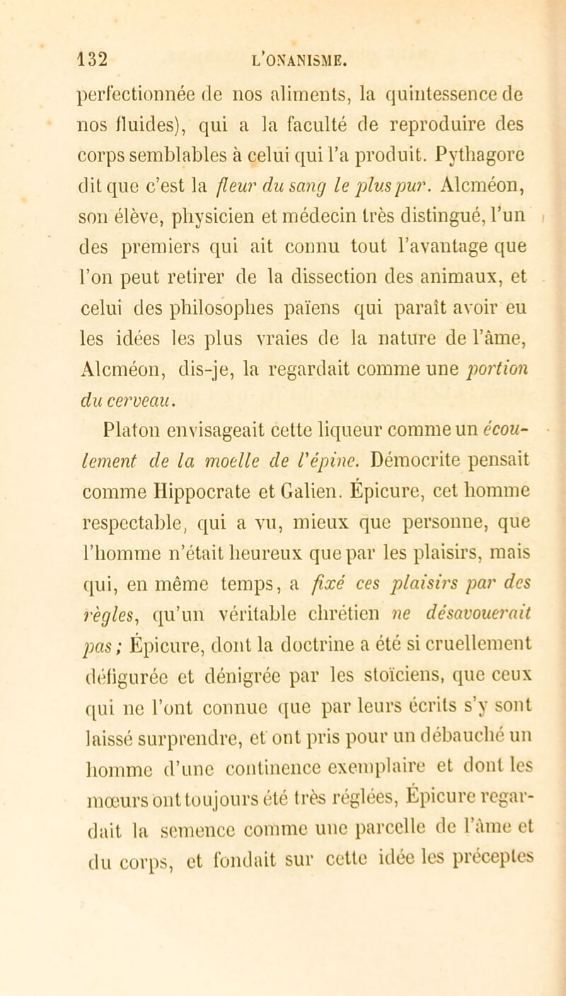 perfectionnée de nos aliments, la quintessence de nos fluides), qui a la faculté de reproduire des corps semblables à celui qui l’a produit. Pythagore dit que c’est la fleur du sang le plus pur. Alcméon, son élève, physicien et médecin très distingué, l’un des premiers qui ait connu tout l’avantage que l’on peut retirer de la dissection des animaux, et celui des philosophes païens qui paraît avoir eu les idées les plus vraies de la nature de l’âme, Alcméon, dis-je, la regardait comme une portion du cerveau. Platon envisageait cette liqueur comme un écou- lement de la moelle de l'épine. Démocrite pensait comme Hippocrate et Galien. Épicure, cet homme respectable, qui a vu, mieux que personne, que l’homme n’était heureux que par les plaisirs, mais qui, en même temps, a fixé ces plaisirs par des règles, qu’un véritable chrétien ne désavouerait pas; Épicure, dont la doctrine a été si cruellement défigurée et dénigrée par les stoïciens, que ceux qui ne l’ont connue que par leurs écrits s’y sont laissé surprendre, et ont pris pour un débauché un homme d’une continence exemplaire et dont les mœurs ont toujours été très réglées, Épicure regar- dait la semence comme une parcelle de l’âme et du corps, et fondait sur cette idée les préceptes