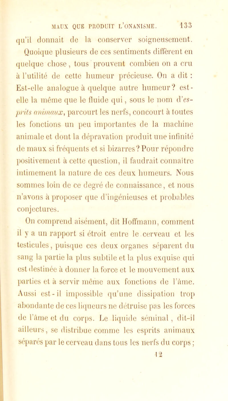 qu’il donnait de la conserver soigneusement. Quoique plusieurs de ces sentiments diffèrent en quelque chose, tous prouvent combien on a cru à l’utilité de cette humeur précieuse. On a dit : Est-elle analogue à quelque autre humeur? est- clle la même que le fluide qui, sous le nom d’es- prits animaux, parcourt les nerfs, concourt à toutes les fonctions un peu importantes de la machine animale et dont la dépravation produit une infinité de maux si fréquents et si bizarres? Pour répondre positivement à cette question, il faudrait connaître intimement la nature de ces deux humeurs. Nous sommes loin de ce degré de connaissance, et nous n’avons à proposer que d’ingénieuses et probables conjectures. On comprend aisément, dit Hoffmann, comment il y a un rapport si étroit entre le cerveau et les testicules, puisque ces deux organes séparent du sang la partie la plus subtile et la plus exquise qui est destinée à donner la force et le mouvement aux parties et à servir même aux fonctions de l’àme. Aussi est-il impossible qu’une dissipation trop abondante de ces liqueurs ne détruise pas les forces de l’âme et du corps. Le liquide séminal, dit-il ailleurs, se distribue comme les esprits animaux séparés par le cerveau dans tous les nerfs du corps ; ■12