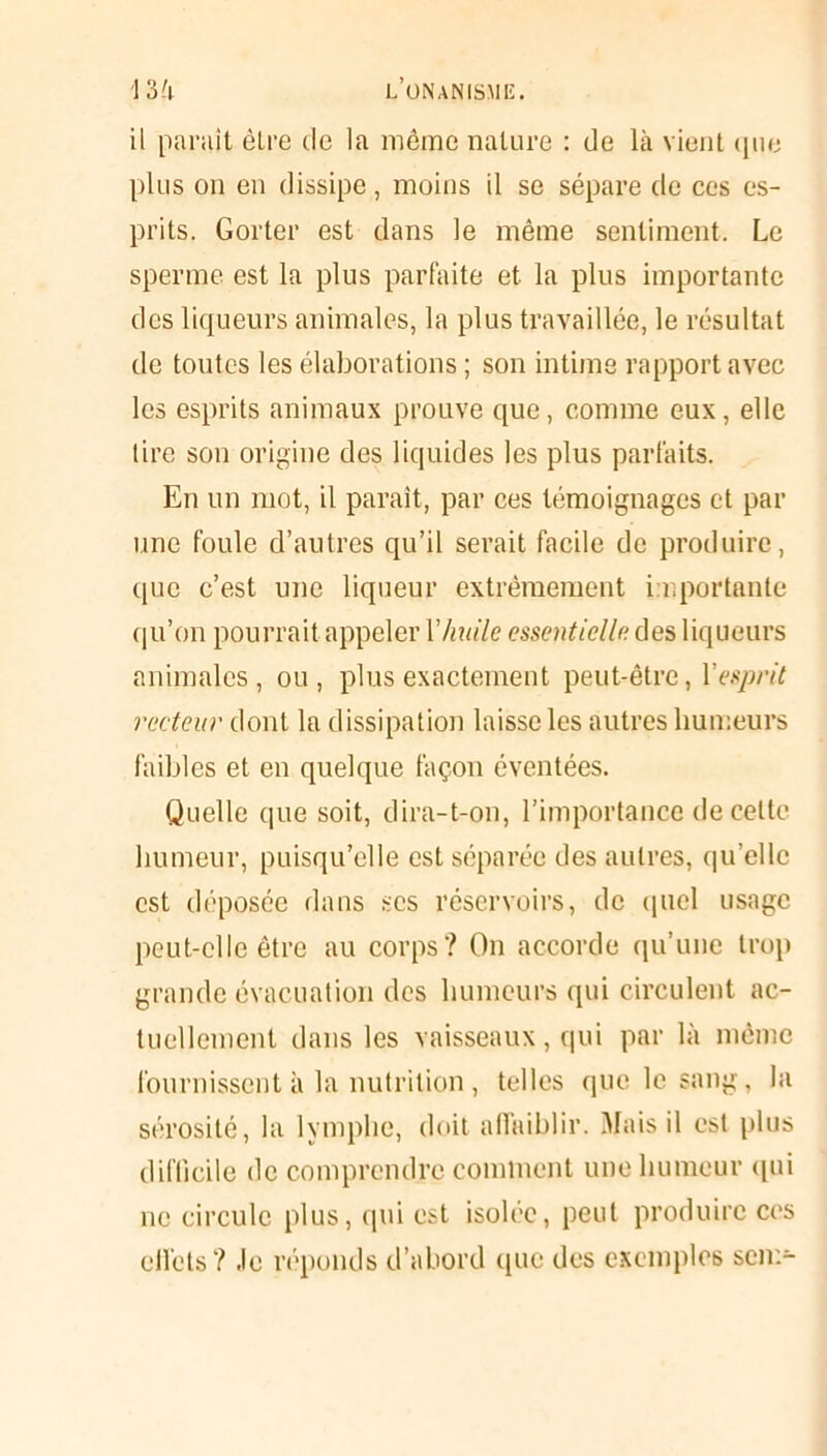 il parait être de la même nature : de là vient que plus on en dissipe, moins il se sépare de ces es- prits. Gorter est dans le même sentiment. Le sperme est la plus parfaite et la plus importante des liqueurs animales, la plus travaillée, le résultat de toutes les élaborations ; son intime rapport avec les esprits animaux prouve que, comme eux, elle tire son origine des liquides les plus parfaits. En un mot, il paraît, par ces témoignages et par une foule d’autres qu’il serait facile de produire, que c’est une liqueur extrêmement importante qu’on pourrait appeler Y huile essentielle des liqueurs animales, ou, plus exactement peut-être, Y esprit recteur dont la dissipation laisse les autres humeurs faibles et en quelque façon éventées. Quelle que soit, dira-t-on, l’importance de celte humeur, puisqu’elle est séparée des autres, qu’elle est déposée dans scs réservoirs, de quel usage peut-elle être au corps? On accorde qu’une trop grande évacuation des humeurs qui circulent ac- tuellement dans les vaisseaux, qui par là même fournissent à la.nutrition , telles que le sang, la sérosité, la lymphe, doit affaiblir. Mais il est plus difficile de comprendre comment une humeur qui ne circule plus, qui est isolée, peut produire ces effets? Je réponds d’abord que des exemples scn>