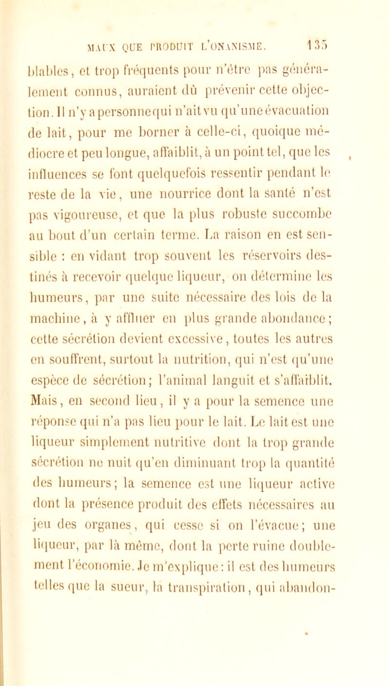 b labiés, et trop fréquents pour n’ètre pas généra- lement connus, auraient dû prévenir cette objec- tion. Il n’v apersonnequi n’aitvu qu’une évacuation de lait, pour me borner à celle-ci, quoique mé- diocre et peu longue, affaiblit, à un point tel, que les influences se font quelquefois ressentir pendant le reste de la vie, une nourrice dont la santé n’est pas vigoureuse, et que la plus robuste succombe au bout d’un certain terme. La raison en est sen- sible : en vidant trop souvent les réservoirs des- tinés à recevoir quelque liqueur, on détermine les humeurs, par une suite nécessaire des lois delà machine, à y affluer en plus grande abondance ; cette sécrétion devient excessive, toutes les autres en souffrent, surtout la nutrition, qui n’est qu’une espèce de sécrétion; l’animal languit et s’affaiblit. Mais, en second lieu, il y a pour la semence une réponse qui n’a pas lieu pour le lait. Le lait est une liqueur simplement nutritive dont la trop grande sécrétion ne nuit qu’en diminuant trop la quantité des humeurs; la semence est une liqueur active dont la présence produit des effets nécessaires au jeu des organes, qui cesse si on l’évacue ; une liqueur, par là même, dont la perte ruine double- ment l’économie, .le m’explique: il est des humeurs telles que la sueur, la transpiration, qui abandon-