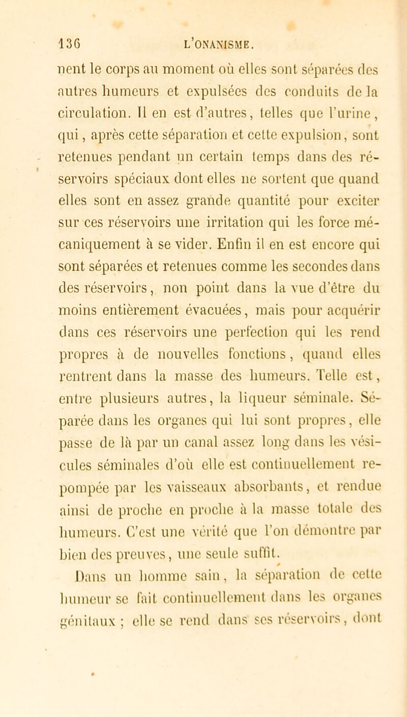 nent le corps an moment où elles sont séparées des autres humeurs et expulsées des conduits de la circulation. Il en est d’autres, telles que l’urine, qui, après cette séparation et cette expulsion, sont retenues pendant un certain temps dans des ré- servoirs spéciaux dont elles ne sortent que quand elles sont en assez grande quantité pour exciter sur ces réservoirs une irritation qui les force mé- caniquement à se vider. Enfin il en est encore qui sont séparées et retenues comme les secondes dans des réservoirs, non point dans la vue d’être du moins entièrement évacuées, mais pour acquérir dans ces réservoirs une perfection qui les rend propres à de nouvelles fonctions, quand elles rentrent dans la masse des humeurs. Telle est, entre plusieurs autres, la liqueur séminale. Sé- parée dans les organes qui lui sont propres, elle passe de là par un canal assez long dans les vési- cules séminales d’où elle est continuellement re- pompée par les vaisseaux absorbants, et rendue ainsi de proche en proche à la masse totale des humeurs. C’est une vérité que l’on démontre par bien des preuves, une seule suffit. Dans un homme sain, la séparation de celle humeur se fait continuellement dans les organes génitaux ; elle se rend dans ses réservoirs, dont