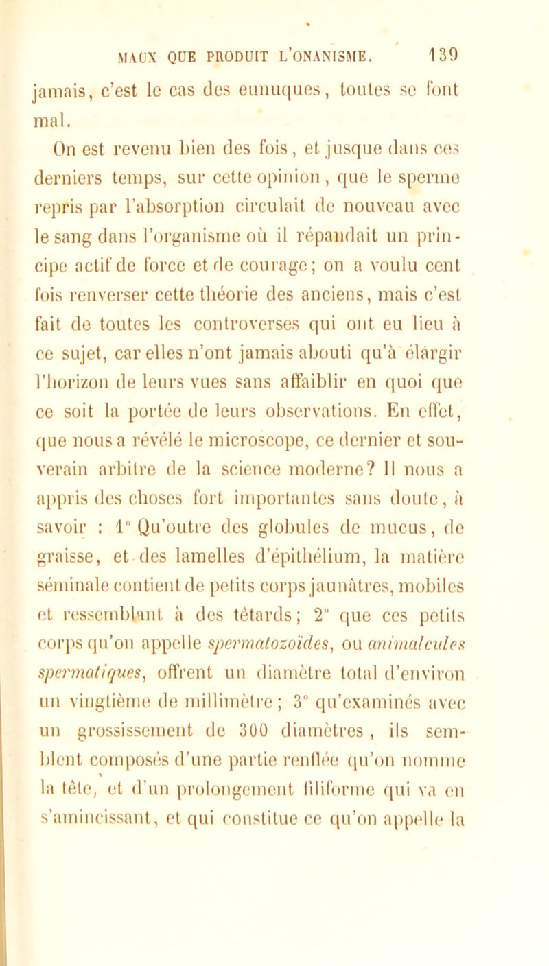 jamais, c’est le cas des eunuques, toutes sc font mal. On est revenu bien des fois , et jusque dans ces derniers temps, sur cette opinion , que le sperme repris par l’absorption circulait de nouveau avec le sang dans l’organisme où il répandait un prin- cipe actif de force et de courage; on a voulu cent fois renverser cette théorie des anciens, mais c’est fait de toutes les controverses qui ont eu lieu à ce sujet, car elles n’ont jamais abouti qu’à élargir l’horizon de leurs vues sans affaiblir en quoi que ce soit la portée de leurs observations. En effet, que nous a révélé le microscope, ce dernier et sou- verain arbitre de la science moderne? Il nous a appris des choses fort importantes sans doute, à savoir : 1 Qu’outre des globules de mucus, de graisse, et des lamelles d’épithélium, la matière séminale contient de petits corps jaunâtres, mobiles et ressemblant à des têtards ; 2 que ces petits corps qu’on appelle spermatozoïdes, ou animal cales spermatiques, offrent un diamètre total d’environ un vingtième de millimètre; 3° qu’examinés avec un grossissement de 300 diamètres, ils sem- blent composés d’une partie renflée qu’on nomme » la tôle, et d’un prolongement liliforme qui va en s’amincissant, et qui constitue ce qu’on appelle la