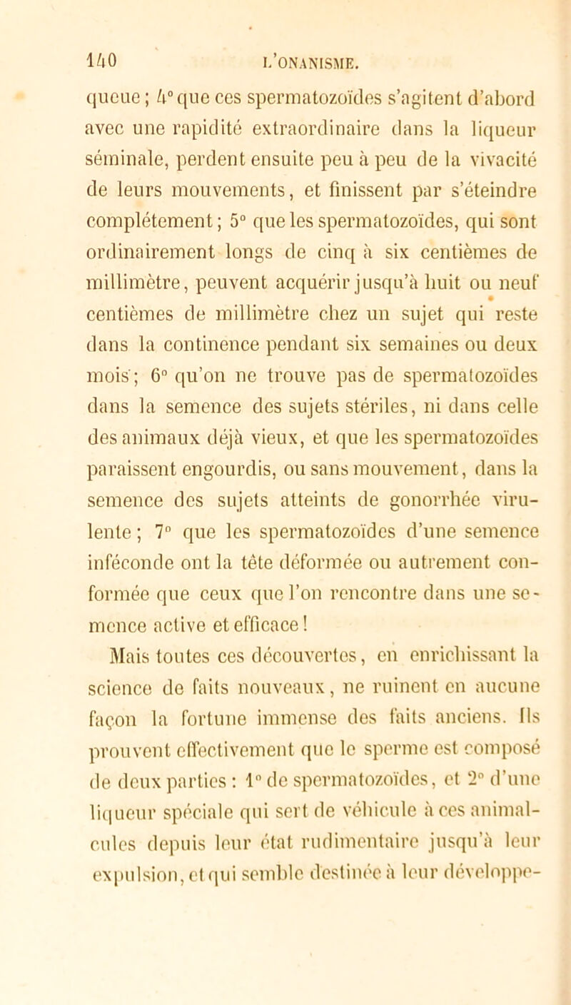 queue ; 4° que ces spermatozoïdes s’agitent d’abord avec une rapidité extraordinaire dans la liqueur séminale, perdent ensuite peu à peu de la vivacité de leurs mouvements, et finissent par s’éteindre complètement ; 5° que les spermatozoïdes, qui sont ordinairement longs de cinq à six centièmes de millimètre, peuvent acquérir jusqu’à huit ou neuf • centièmes de millimètre chez un sujet qui reste dans la continence pendant six semaines ou deux mois'; 6° qu’on ne trouve pas de spermatozoïdes dans la semence des sujets stériles, ni dans celle des animaux déjà vieux, et que les spermatozoïdes paraissent engourdis, ou sans mouvement, dans la semence des sujets atteints de gonorrhée viru- lente ; 7° que les spermatozoïdes d’une semence inféconde ont la tête déformée ou autrement con- formée que ceux que l’on rencontre dans une se- mence active et efficace ! Mais toutes ces découvertes, en enrichissant la science de faits nouveaux, ne ruinent en aucune façon la fortune immense des faits anciens, fis prouvent effectivement que le sperme est composé de deux parties : 1° de spermatozoïdes, et 2° d’une liqueur spéciale qui sert de véhicule à ces animal- cules depuis leur état rudimentaire jusqu’à leur expulsion, et qui semble destinée a leur développe-