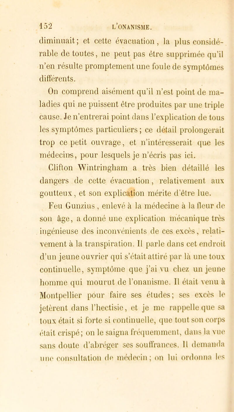 diminuait; et cette évacuation, la plus considé- rable de toutes, ne peut pas être supprimée qu’il n’en résulte promptement une foule de symptômes différents. On comprend aisément qu’il n’est point de ma- ladies qui ne puissent être produites par une triple cause. Je n’entrerai point dans l’explication de tous les symptômes particuliers ; ce détail prolongerait trop ce petit ouvrage, et n’intéresserait que les médecins, pour lesquels je n’écris pas ici. Clifton Wintringham a très bien détaillé les dangers de cette évacuation, relativement aux goutteux, et son explication mérite d’être lue. Feu Gunzius, enlevé à la médecine à la (leur de son âge, adonné une explication mécanique très ingénieuse des inconvénients de ces excès, relati- vement à la transpiration. 11 parle dans cet endroit d’un jeune ouvrier qui s’était attiré par là une toux continuelle, symptôme que j’ai vu chez un jeune homme qui mourut de l’onanisme. 11 était venu à Montpellier pour faire ses études; ses excès le jetèrent dans l’hectisie, et je me rappelle que sa toux était si forte si continuelle, que tout son corps était crispé; on le saigna fréquemment, dans la vue sans doute d’abréger ses souffrances, il demanda une consultation de médecin; on lui ordonna les