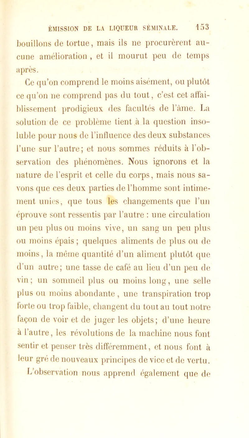 bouillons de tortue, mais ils ne procurèrent au- cune amélioration , et il mourut peu de temps après. Ce qu’on comprend le moins aisément, ou plutôt ce qu’on ne comprend pas du tout, c’est cet affai- blissement prodigieux des facultés de l’àme. La solution de ce problème tient à la question inso- luble pour nous de l’influence des deux substances l’une sur l’autre; et nous sommes réduits à l’ob- servation des phénomènes. Nous ignorons et la nature de l’esprit et celle du corps, mais nous sa- vons que ces deux parties de l’homme sont intime- ment unies, que tous les changements que l’un éprouve sont ressentis par l’autre : une circulation un peu plus ou moins vive, un sang un peu plus ou moins épais; quelques aliments de plus ou de moins, la même quantité d’un aliment plutôt que d’un autre; une tasse de café au lieu d’un peu de vin; un sommeil plus ou moins long, une selle plus ou moins abondante , une transpiration trop lorte ou trop faible, changent du tout au tout notre façon de voir et de juger les objets; d’une heure à l’autre, les révolutions de la machine nous font sentir et penser très différemment, et nous font à leur gré de nouveaux principes de vice et de vertu. L’observation nous apprend également que de