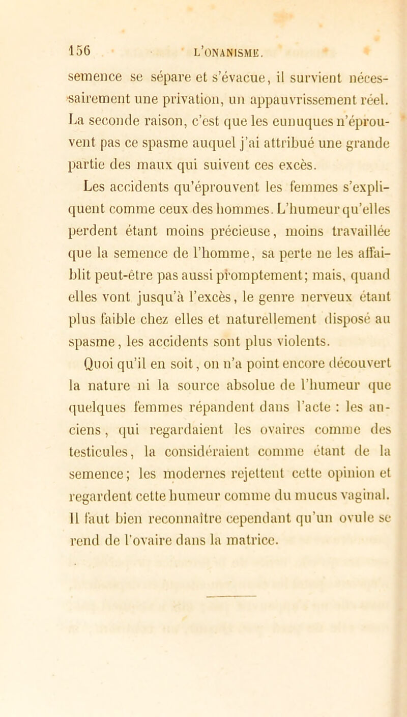 semence se sépare et s’évacue, il survient néces- sairement une privation, un appauvrissement réel. La seconde raison, c’est que les eunuques n’éprou- vent pas ce spasme auquel j’ai attribué une grande partie des maux qui suivent ces excès. Les accidents qu’éprouvent les femmes s’expli- quent comme ceux des hommes. L’humeur qu’elles perdent étant moins précieuse, moins travaillée que la semence de l’homme, sa perte ne les affai- blit peut-être pas aussi promptement; mais, quand elles vont jusqu’à l’excès, le genre nerveux étant plus faible chez elles et naturellement disposé au spasme, les accidents sont plus violents. Quoi qu’il en soit, on n’a point encore découvert la nature ni la source absolue de l’humeur que quelques femmes répandent dans l’acte : les an- ciens , qui regardaient les ovaires comme des testicules, la considéraient comme étant de la semence ; les modernes rejettent cette opinion et regardent cette humeur comme du mucus vaginal. Il faut bien reconnaître cependant qu’un ovule se rend de l’ovaire dans la matrice.