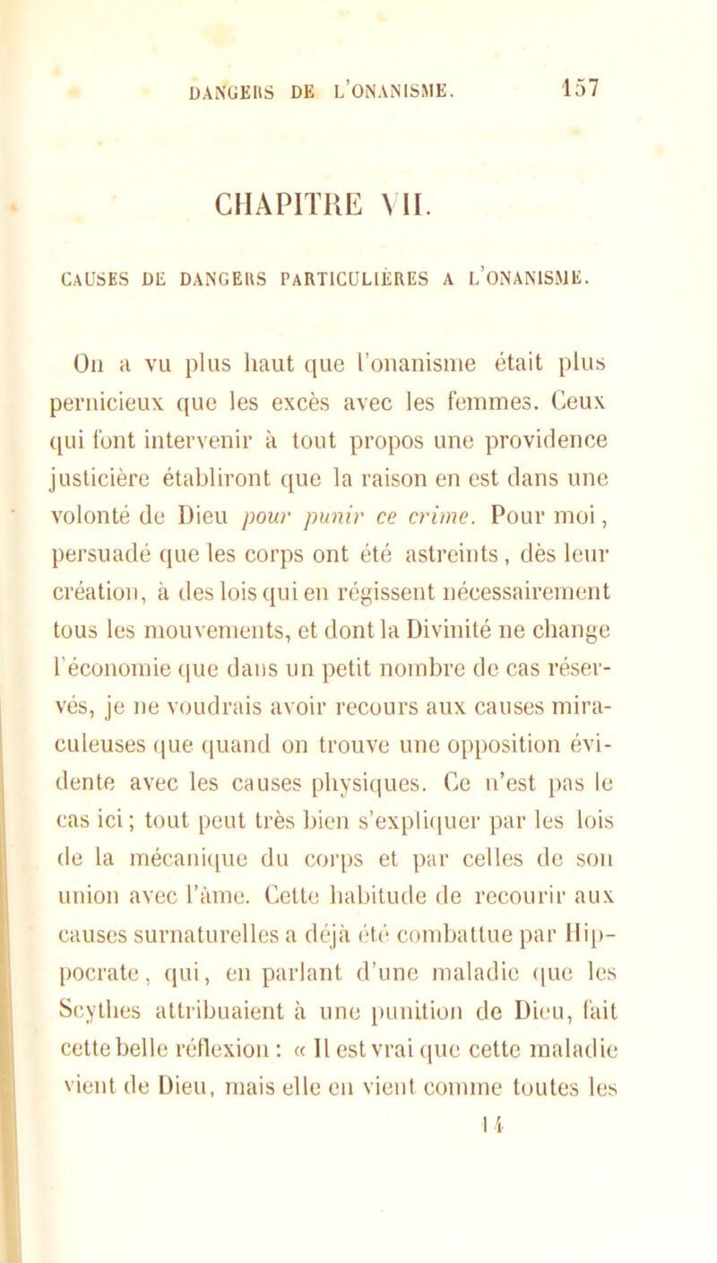 CHAPITRE VII. CAUSES DE DANGERS PARTICULIÈRES A l’ONANISME. On a vu plus haut que l’onanisme était plus pernicieux que les excès avec les femmes. Ceux qui font intervenir à tout propos une providence juslicière établiront que la raison en est dans une volonté de Dieu pour punir ce crime. Pour moi, persuadé que les corps ont été astreints , dès leur création, à des lois qui en régissent nécessairement tous les mouvements, et dont la Divinité ne change l’économie que dans un petit nombre de cas réser- vés, je ne voudrais avoir recours aux causes mira- culeuses que quand on trouve une opposition évi- dente avec les causes physiques. Ce u’est pas le cas ici; tout peut très bien s’expliquer par les lois de la mécanique du corps et par celles de sou union avec l’âme. Cette habitude de recourir aux causes surnaturelles a déjà été combattue par Hip- pocrate, qui, en parlant d’une maladie que les Scythes attribuaient à une punition de Dieu, fait cette belle réflexion : « Il est vrai que cette maladie vient de Dieu, mais elle en vient comme toutes les