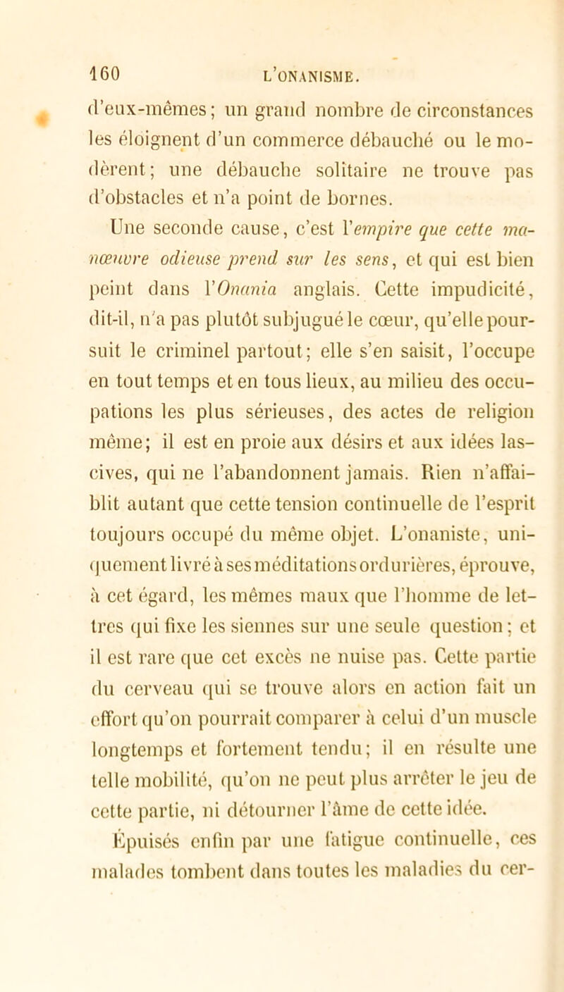 d’eux-mêmes ; un grand nombre de circonstances les éloignent d’un commerce débauché ou le mo- dèrent; une débauche solitaire ne trouve pas d’obstacles et n’a point de bornes. Une seconde cause, c’est Y empire que cette ma- nœuvre odieuse prend sur les sens, et qui est bien peint dans YOnania anglais. Cette impudicité, dit-il, n'a pas plutôt subjugué le cœur, qu’elle pour- suit le criminel partout ; elle s’en saisit, l’occupe en tout temps et en tous lieux, au milieu des occu- pations les plus sérieuses, des actes de religion même; il est en proie aux désirs et aux idées las- cives, qui ne l’abandonnent jamais. Rien n’affai- blit autant que cette tension continuelle de l’esprit toujours occupé du même objet. L’onaniste, uni- quement livré à ses méditations ordurières, éprouve, à cet égard, les mêmes maux que l’homme de let- tres qui fixe les siennes sur une seule question ; et il est rare que cet excès ne nuise pas. Cette partie du cerveau qui se trouve alors en action fait un effort qu’on pourrait comparer à celui d’un muscle longtemps et fortement tendu; il en résulte une telle mobilité, qu’on ne peut plus arrêter le jeu de cette partie, ni détourner l’âme de cette idée. Epuisés enfin par une fatigue continuelle, ces malades tombent dans toutes les maladies du cer-