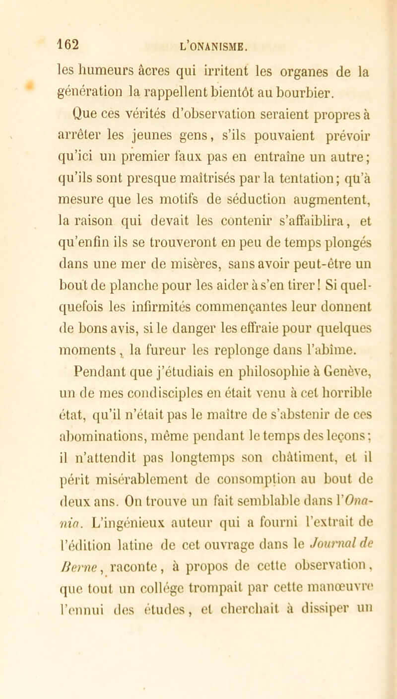 les humeurs âcres qui irritent les organes de la génération la rappellent bientôt au bourbier. Que ces vérités d’observation seraient propres à arrêter les jeunes gens, s’ils pouvaient prévoir qu’ici un premier faux pas en entraîne un autre; qu’ils sont presque maîtrisés par la tentation; qü’à mesure que les motifs de séduction augmentent, la raison qui devait les contenir s’affaiblira, et qu’enfm ils se trouveront en peu de temps plongés dans une mer de misères, sans avoir peut-être un bout de planche pour les aider à s’en tirer ! Si quel- quefois les infirmités commençantes leur donnent de bons avis, si le danger les effraie pour quelques moments, la fureur les replonge dans l’abîme. Pendant que j’étudiais en philosophie à Genève, un de mes condisciples en était venu à cet horrible état, qu’il n’était pas le maître de s’abstenir de ces abominations, même pendant le temps des leçons ; il n’attendit pas longtemps son châtiment, et il périt misérablement de consomption au bout de deux ans. On trouve un fait semblable dans l’Oaa- nia. L’ingénieux auteur qui a fourni l’extrait de l’édition latine de cet ouvrage dans le Journal de Berne, raconte, à propos de cette observation, que tout un collège trompait par cette manœuvre l’ennui des éludes, et cherchait à dissiper un