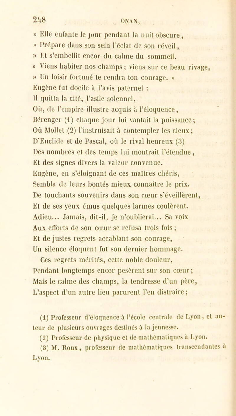 » Elle enfante lejuur pendant la nuit obscure, » Prépare dans son sein l’éclat de son réveil, » Et s’embellit encor du calme du sommeil. » Viens habiter nos champs ; viens sur ce beau rivage, » Un loisir fortuné te rendra ton courage, » Eugène fut docile à l’avis paternel : Il quitta la cité, l’asile solennel, Où, de l’empire illustre acquis à l’éloquence, Bérenger (1) chaque jour lui vantait la puissance; Où Mollet (2) l’instruisait à contempler les deux; D’Euclide et de Pascal, où le rival heureux (3) Des nombres et des temps lui montrait l’étendue, Et des signes divers la valeur convenue. Eugène, en s’éloignant de ces maîtres chéris, Sembla de leurs bontés mieux connaître le prix. De touchants souvenirs dans son cœur s’éveillèrent, Et de ses yeux émus quelques larmes coulèrent. Adieu... Jamais, dit-il, je n’oublierai... Sa voix Aux efforts de son cœur se refusa trois fois ; Et de justes regrets accablant son courage, Un silence éloquent fut son dernier hommage. Ces regrets mérités, cette noble douleur, Pendant longtemps encor pesèrent sur son cœur; Mais le calme des champs, la tendresse d’un père, L’aspect d’un autre lieu parurent l’en distraire ; (1) Professeur d’éloquence à l’école centrale de Lyon, cl au- teur de plusieurs ouvrages destinés ù la jeunesse. (2) Professeur de physique et de mathématiques à Lyon. (3) M. Roux, professeur de mathématiques transcendantes à Lyon.