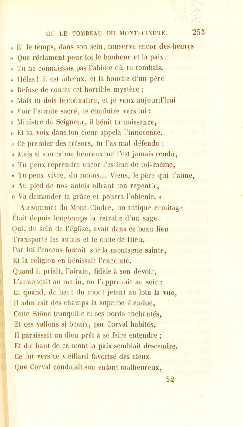 „ El le temps, clans son sein, conserve encor des heures a Que réclament pour loi le bonheur et la paix. U Tu ne connaissais pas l’abîme où tu tombais. » Hélas! il est affreux, et la bouche d’un père » Refuse de conter cet horrible mystère ; » Mais tu dois le connaître, et je veux aujourd’hui » Voir l’ermite sacré, te conduire vers lui : » Ministre du Seigneur, il bénit ta naissance, r. Et sa voix dans ton cœur appela l’innocence. » Ce premier des trésors, tu l’as mal défendu ; » Mais si son calme heureux ne l’est jamais rendu, » Tu peux reprendre encor l’estime de toi-même, n Tu peux vivre, du moins... Viens, le père cpii t’aime, » Au pied de nos autels offrant ton repentir, » Va demander ta grâce et pourra l’obtenir. » Au sommet du Mont-Cindre, un antique ermitage Était depuis longtemps la retraite d’un sage Qui, du sein de l’Église, avait dans ce beau lieu Transporté les autels et le culte de Dieu. Par lui l’encens fumait sur la montagne sainte, Et la religion en bénissait l’enceinte. Quand il priait, l’airain, fidèle à son devoir, L’annonçait au matin, ou l’apprenait au soir : Et quand, du haut du mont jetant au loin la vue, Il admirait des champs la superbe étendue, Cette Saône tranquille et ses bords enchantés, Et ces vallons si beaux, par Corval habités, Il paraissait un dieu prêt à se faire entendre ; Et du haut de ce mont la paix semblait descendre. Ce fut vers ce vieillard favorisé des deux Que Corval conduisit son enfant malheureux, 22